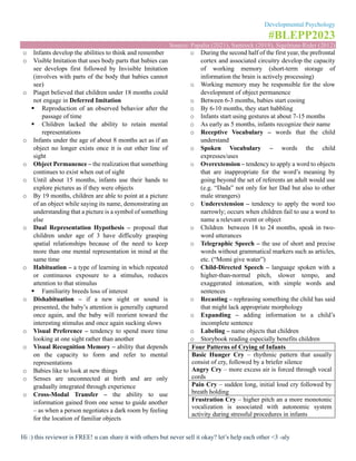 Developmental Psychology
#BLEPP2023
Source: Papalia (2021), Santrock (2018), Sigelman-Rider (2012)
Hi :) this reviewer is FREE! u can share it with others but never sell it okay? let’s help each other <3 -aly
o Infants develop the abilities to think and remember
o Visible Imitation that uses body parts that babies can
see develops first followed by Invisible Imitation
(involves with parts of the body that babies cannot
see)
o Piaget believed that children under 18 months could
not engage in Deferred Imitation
▪ Reproduction of an observed behavior after the
passage of time
▪ Children lacked the ability to retain mental
representations
o Infants under the age of about 8 months act as if an
object no longer exists once it is out other line of
sight
o Object Permanence – the realization that something
continues to exist when out of sight
o Until about 15 months, infants use their hands to
explore pictures as if they were objects
o By 19 months, children are able to point at a picture
of an object while saying its name, demonstrating an
understanding that a picture is a symbol of something
else
o Dual Representation Hypothesis – proposal that
children under age of 3 have difficulty grasping
spatial relationships because of the need to keep
more than one mental representation in mind at the
same time
o Habituation – a type of learning in which repeated
or continuous exposure to a stimulus, reduces
attention to that stimulus
▪ Familiarity breeds loss of interest
o Dishabituation – if a new sight or sound is
presented, the baby’s attention is generally captured
once again, and the baby will reorient toward the
interesting stimulus and once again sucking slows
o Visual Preference – tendency to spend more time
looking at one sight rather than another
o Visual Recognition Memory – ability that depends
on the capacity to form and refer to mental
representations
o Babies like to look at new things
o Senses are unconnected at birth and are only
gradually integrated through experience
o Cross-Modal Transfer – the ability to use
information gained from one sense to guide another
– as when a person negotiates a dark room by feeling
for the location of familiar objects
o During the second half of the first year, the prefrontal
cortex and associated circuitry develop the capacity
of working memory (short-term storage of
information the brain is actively processing)
o Working memory may be responsible for the slow
development of object permanence
o Between 6-3 months, babies start cooing
o By 6-10 months, they start babbling
o Infants start using gestures at about 7-15 months
o As early as 5 months, infants recognize their name
o Receptive Vocabulary – words that the child
understand
o Spoken Vocabulary – words the child
expresses/uses
o Overextension – tendency to apply a word to objects
that are inappropriate for the word’s meaning by
going beyond the set of referents an adult would use
(e.g. “Dada” not only for her Dad but also to other
male strangers)
o Underextension – tendency to apply the word too
narrowly; occurs when children fail to use a word to
name a relevant event or object
o Children between 18 to 24 months, speak in two-
word utterances
o Telegraphic Speech – the use of short and precise
words without grammatical markers such as articles,
etc. (“Momi give water”)
o Child-Directed Speech – language spoken with a
higher-than-normal pitch, slower tempo, and
exaggerated intonation, with simple words and
sentences
o Recasting – rephrasing something the child has said
that might lack appropriate morphology
o Expanding – adding information to a child’s
incomplete sentence
o Labeling – name objects that children
o Storybook reading especially benefits children
Four Patterns of Crying of Infants
Basic Hunger Cry – rhythmic pattern that usually
consist of cry, followed by a briefer silence
Angry Cry – more excess air is forced through vocal
cords
Pain Cry – sudden long, initial loud cry followed by
breath holding
Frustration Cry – higher pitch an a more monotonic
vocalization is associated with autonomic system
activity during stressful procedures in infants
 