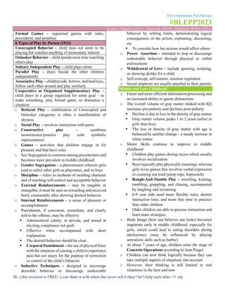 Developmental Psychology
#BLEPP2023
Source: Papalia (2021), Santrock (2018), Sigelman-Rider (2012)
Hi :) this reviewer is FREE! u can share it with others but never sell it okay? let’s help each other <3 -aly
Formal Games – organized games with rules,
procedures, and penalties
6 Types of Play by Parten (1932)
Unoccupied Behavior – child does not seem to be
playing but watches anything of momentary interest
Onlooker Behavior – child spends most time watching
others play
Solitary Independent Play – child plays alone
Parallel Play – plays beside the other children
independently
Associative Play – children talk, borrow, and lend toys,
follow each other around and play similarly
Cooperative or Organized Supplementary Play –
child plays in a group organized for some goal – to
make something, play formal game, or dramatize a
situation
o Reticent Play – combination of Unoccupied and
Onlooker categories is often a manifestation of
shyness
o Social Play – involves interaction with peers
o Constructive play – combines
sensorimotor/practice play with symbolic
representation
o Games – activities that children engage in for
pleasure and that have rules
o Sex Segregation is common among preschoolers and
becomes more prevalent in middle childhood
o Gender Segregation – a phenomenon wherein girls
tend to select other girls as playmates, and so boys
o Discipline – refers to methods of molding character
and of teaching self-control and acceptable behavior
o External Reinforcements – may be tangible or
intangible; it must be seen as rewarding and received
fairly consistently after showing desired behavior
o Internal Reinforcements – a sense of pleasure or
accomplishment
o Punishment, if consistent, immediate, and clearly
tied to the offense, may be effective
▪ Administered calmly, in private, and aimed at
eliciting compliance not guilt
▪ Effective when accompanied with short
explanation
▪ The desired behavior should be clear
▪ Corporal Punishment – the use of physical force
with the intention of causing a child to experience
pain but not injury for the purpose of correction
or control of the child’s behavior
o Inductive Techniques – designed to encourage
desirable behavior or discourage undesirable
behavior by settling limits, demonstrating logical
consequences of the action, explaining, discussing,
etc.
▪ To consider how her actions would affect others
o Power Assertion – intended to stop or discourage
undesirable behavior through physical or verbal
enforcement
o Withdrawal of Love – include ignoring, isolating,
or showing dislike for a child
o Self-concept, self-esteem, emotion regulation
o Social emptions are usually attached to their parents
Middle and Late Childhood
o Faster and more efficient information processing and
an increased ability to ignore distractions
o The overall volume of gray matter (linked with IQ)
increases pre-puberty and declines post-puberty
▪ Decline is due to loss in the density of gray matter
▪ Gray matter volume peaks 1 to 2 years earlier in
girls than boys
▪ The loss in density of gray matter with age is
balanced by another change – a steady increase in
white matter
o Motor Skills continue to improve in middle
childhood
▪ Children play games during recess which usually
involves socialization
▪ Boys typically play physically (running), whereas
girls loves games that involves verbal expression
or counting out loud (jump rope, hopscotch)
▪ Rough-And-Tumble Play – wrestling, kicking,
tumbling, grappling, and chasing, accompanied
by laughing and screaming
▪ 6-9 year olds need more flexible rules, shorter
instruction time, and more free time to practice
than older children
▪ Older children are able to process instruction and
learn team strategies
o Body Image (how one believes one looks) becomes
important early in middle childhood, especially for
girls, which could lead to eating disorders during
adolescence (may be influenced by playing
unrealistic dolls such as barbie)
o At about 7 years of age, children enter the stage of
Concrete Operations according to Jean Piaget
o Children can now think logically because they can
take multiple aspects of situations into account
o However, their thinking is still limited to real
situations in the here and now
 