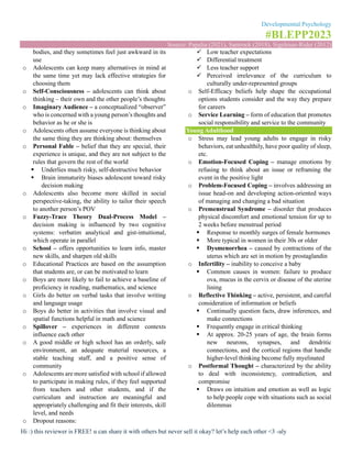 Developmental Psychology
#BLEPP2023
Source: Papalia (2021), Santrock (2018), Sigelman-Rider (2012)
Hi :) this reviewer is FREE! u can share it with others but never sell it okay? let’s help each other <3 -aly
bodies, and they sometimes feel just awkward in its
use
o Adolescents can keep many alternatives in mind at
the same time yet may lack effective strategies for
choosing them
o Self-Consciousness – adolescents can think about
thinking – their own and the other people’s thoughts
o Imaginary Audience – a conceptualized “observer”
who is concerned with a young person’s thoughts and
behavior as he or she is
o Adolescents often assume everyone is thinking about
the same thing they are thinking about: themselves
o Personal Fable – belief that they are special, their
experience is unique, and they are not subject to the
rules that govern the rest of the world
▪ Underlies much risky, self-destructive behavior
▪ Brain immaturity biases adolescent toward risky
decision making
o Adolescents also become more skilled in social
perspective-taking, the ability to tailor their speech
to another person’s POV
o Fuzzy-Trace Theory Dual-Process Model –
decision making is influenced by two cognitive
systems: verbatim analytical and gist-intuitional,
which operate in parallel
o School – offers opportunities to learn info, master
new skills, and sharpen old skills
o Educational Practices are based on the assumption
that students are, or can be motivated to learn
o Boys are more likely to fail to achieve a baseline of
proficiency in reading, mathematics, and science
o Girls do better on verbal tasks that involve writing
and language usage
o Boys do better in activities that involve visual and
spatial functions helpful in math and science
o Spillover – experiences in different contexts
influence each other
o A good middle or high school has an orderly, safe
environment, an adequate material resources, a
stable teaching staff, and a positive sense of
community
o Adolescents are more satisfied with school if allowed
to participate in making rules, if they feel supported
from teachers and other students, and if the
curriculum and instruction are meaningful and
appropriately challenging and fit their interests, skill
level, and needs
o Dropout reasons:
✓ Low teacher expectations
✓ Differential treatment
✓ Less teacher support
✓ Perceived irrelevance of the curriculum to
culturally under-represented groups
o Self-Efficacy beliefs help shape the occupational
options students consider and the way they prepare
for careers
o Service Learning – form of education that promotes
social responsibility and service to the community
Young Adulthood
o Stress may lead young adults to engage in risky
behaviors, eat unhealthily, have poor quality of sleep,
etc.
o Emotion-Focused Coping – manage emotions by
refusing to think about an issue or reframing the
event in the positive light
o Problem-Focused Coping – involves addressing an
issue head-on and developing action-oriented ways
of managing and changing a bad situation
o Premenstrual Syndrome – disorder that produces
physical discomfort and emotional tension for up to
2 weeks before menstrual period
▪ Response to monthly surges of female hormones
▪ More typical in women in their 30s or older
▪ Dysmenorrhea – caused by contractions of the
uterus which are set in motion by prostaglandin
o Infertility – inability to conceive a baby
▪ Common causes in women: failure to produce
ova, mucus in the cervix or disease of the uterine
lining
o Reflective Thinking – active, persistent, and careful
consideration of information or beliefs
▪ Continually question facts, draw inferences, and
make connections
▪ Frequently engage in critical thinking
▪ At approx. 20-25 years of age, the brain forms
new neurons, synapses, and dendritic
connections, and the cortical regions that handle
higher-level thinking become fully myelinated
o Postformal Thought – characterized by the ability
to deal with inconsistency, contradiction, and
compromise
▪ Draws on intuition and emotion as well as logic
to help people cope with situations such as social
dilemmas
 