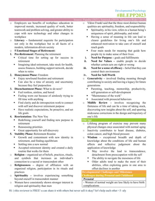 Developmental Psychology
#BLEPP2023
Source: Papalia (2021), Santrock (2018), Sigelman-Rider (2012)
Hi :) this reviewer is FREE! u can share it with others but never sell it okay? let’s help each other <3 -aly
o Employers see benefits of workplace education in
improved morale, increased quality of work, better
teamwork and problem solving, and greater ability to
cope with new technology and other changes in
workplace
o Literacy – fundamental requisite for participation
not only in the workplace but in all facets of a
modern, information-driven society
o 5 Emotional Stages of Retirement:
1. Pre-Retirement: Planning the retirement
▪ Critical time for setting up for success in
retirement
▪ Imagining ideal retirement, take stock for health,
assess finances, building support network, decide
when to retire
2. Honeymoon Phase: Freedom
▪ Enjoy newfound freedom and retirement
▪ Can also be a time of anxiety and uncertainty
because they feel purposeless
3. Disenchantment Phase: What to do next?
▪ Feel restless, aimless, and bored
▪ Feeling worn out because of aimlessly trying to
fill time with anything
▪ Find clarity and do introspection work to connect
with self and discover retirement purpose
▪ Have realistic expectations, be proactive, and set
life goals
4. Reorientation: The New You
▪ Redefining yourself and finding new purpose in
retirement
▪ Reassessing priorities
▪ Great opportunity for self-discovery
5. Stability Phase: Retirement Routine
▪ Growth and contentment with new identity in
retirement, and finding equilibrium
▪ Settling into a new normal
▪ Accepted retirement identity and created a daily
routine that works for them
o Religion – organized set of beliefs, practices, rituals,
and symbols that increases an individual’s
connection to a sacred or transcendent other
o Religiousness – degree of affiliation with an
organized religion, participation in its rituals and
practices
o Spirituality – involves experiencing something
beyond oneself in transcendent manner
o Women have consistently shown stronger interest in
religion and spirituality than men
o Viktor Frankl said that the three most distinct human
qualities are spirituality, freedom, and responsibility
▪ Spirituality, in his view, refers to a human being’s
uniqueness of spirit, philosophy, and mind
▪ Having a sense of meaning in life can lead to
clearer guidelines for living one’s life and
enhanced motivation to take care of oneself and
reach goals
▪ Four main needs for meaning that guide how
people try to make sense of their lives:
i. Need for Purpose – goals and fulfillments
ii. Need for Values – enable people to decide
whether certain acts are right or wrong
iii. Need for a sense of efficacy – belief that they can
control their environment
iv. Need for Self-Worth
o Generativity – involved finding meaning through
contributing to society and leaving a legacy for future
generations
▪ Parenting, teaching, mentorship, productivity,
self-generation or self-development
▪ “Maintenance of the work”
▪ Associated with prosocial behaviors
o Midlife Review – involves recognizing the
finiteness of life and can be a time of taking stock,
discovering new insights about the self, and spurring
midcourse corrections in the design and trajectory of
one’s life
Old Age
o Lifelong program of exercise may prevent many
physical changes once associated with normal aging
o Inactivity contributes to heart disease, diabetes,
colon cancer, and high blood pressure
o Wisdom – exceptional breadth and depth of
knowledge about the conditions of life and human
affects and reflective judgement about the
application of knowledge
▪ May involve the lead to transcendence,
detachment from preoccupation with the self
▪ The ability to navigate the messiness of life
▪ Older adults tend to make the most of their
abilities, often exploiting gains in one area to
offset declines in another
Developmental Challenges and Milestones
Challenges during Prenatal and Childhood
Prenatal
- Women of normal weight are less likely to have birth
complications
 