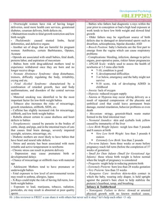 Developmental Psychology
#BLEPP2023
Source: Papalia (2021), Santrock (2018), Sigelman-Rider (2012)
Hi :) this reviewer is FREE! u can share it with others but never sell it okay? let’s help each other <3 -aly
- Overweight women have risk of having longer
deliveries, need more health care services, gestational
diabetes, cesarean delivery, birth defects etc.
- Malnutrition results to fetal growth restriction and low
birth weight
- Thalidomide: caused stunted limbs, facial
deformities, and defective organs
- Another set of drugs that are harmful for pregnant
women: Antibiotics, certain Barbiturates, Opiates,
Acutane
- Opioids are associated with small babies, fetal death,
preterm labor, and aspiration of meconium
- Babies born with drug-addicted mothers tend to
experience withdrawal once they are born and no
longer receive drugs
- Neonate Abstinence Syndrome: sleep disturbance,
tremors, difficulty regulating the body, irritability,
crying and etc.
- Fetal Alcohol Syndrome: characterized by a
combination of retarded growth, face and body
malformations, and disorders of the central nervous
system
- Maternal smoking was identified to be the most
important factor for low-birth weight babies
- Tobacco also increases the risks of miscarriage,
growth retardation, stillbirth, SIDS, etc.
- Caffeine has slightly increased risk for miscarriage,
stillbirth, and low birth weight babies
- Rubella almost certain to cause deafness and heart
defects to babies
- Toxoplasmosis: caused by parasite in the bodies of
cattle, sheep, and pigs, and in the intestinal tracts of cats
that causes fetal brain damage, severely impaired
eyesight, seizures, miscarriage, etc.
- Diabetic mothers are most likely to have babies that
have heart and neural tube defects
- Stress and anxiety has been associated with more
irritable and active temperament in newborns
- Chronic stress can result in preterm delivery
- Depression may cause premature birth or
developmental delays
- Chance of miscarriage or stillbirth rises with maternal
age
- Adolescent Mothers tend to have premature or
underweight babies
- Fetal exposure to low level of environmental toxins
may result to asthma, allergies, lupus
- X-Rays could triple the risk of having full-term, low-
birth weight babies
- Exposure to lead, marijuana, tobacco, radiation,
pesticides, etc may result in abnormal or poor quality
sperm
- Babies who fathers had diagnostic x-rays within the
year prior to conception or had a high lead exposure at
work tends to have low birth weight and slowed fetal
growth
- Older fathers may be significant source of birth
defects due to damaged or deteriorated sperm such as
dwarfism, schizophrenia, bipolar disorder, ASD
- Breech Position: baby’s buttocks are the first part to
emerge from the vagina which can cause respiratory
problems
- Complications: bleeding, infection, damage to pelvic
organs, post-operative pains, riskier future pregnancies
- APGAR Scale: widely used to assess the health of
newborns at 1-5 mins after birth
▪ 7-10, condition is good
▪ 5, developmental difficulties
▪ 3 or below, emergency and the baby might not
survive
▪ 9-10 score, risk of developing ADHD in
childhood
- Anoxia: lack of oxygen
- Hypoxia: reduced oxygen supply
- Anoxia or Hypoxia may occur during delivery as a
result of repeated compression of the placenta and
umbilical cord that could leave permanent brain
damage, mental retardation, behavior problems or even
death
- Meconium: stringy, greenish-black waste matter
formed in the fetal intestinal tract
- Neonatal Jaundice: skin and eyeballs look yellow
caused by immaturity of the liver
- Low Birth Weight Infants: weigh less than 5 pounds
and 8 ounces at birth
▪ Very Low birth Weight: less than 3 pounds 4
ounces
▪ Extremely Low Birth: less than 2 pounds
- Pre-term Infants: born three weeks or more before
pregnancy reach full term (before the completion of 37
weeks of gestation)
- Small for Date Infants (Small for Gestational Age
Infants): those whose birth weight is below normal
when the length of pregnancy is considered
- Progestin: might help in reducing preterm birth
- Extremely Preterm: born less than 28 weeks gestation
- Very Preterm: less than 33 weeks
- Kangaroo Care: involves skin-to-skin contact in
which the baby, wearing only diaper, is held upright
against the parent’s bare chest to help stabilize the
preterm’s heartbeat, temp, and breathing
Infancy & Toddlerhood
- Nonorganic Failure to thrive: slowed or arrested
physical growth with no known medical cause,
 