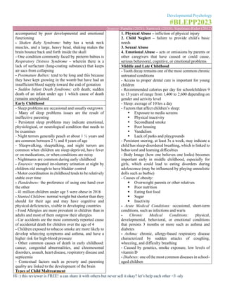Developmental Psychology
#BLEPP2023
Source: Papalia (2021), Santrock (2018), Sigelman-Rider (2012)
Hi :) this reviewer is FREE! u can share it with others but never sell it okay? let’s help each other <3 -aly
accompanied by poor developmental and emotional
functioning
- Shaken Baby Syndrome: baby has a weak neck
muscles, and a large, heavy head, shaking makes the
brain bounce back and forth inside the skull
- One condition commonly faced by preterm babies is
Respiratory Distress Syndrome – wherein there is a
lack of surfactant (lung-coating substance) that keeps
air sacs from collapsing
- Postmature Babies: tend to be long and this because
they have kept growing in the womb but have had an
insufficient blood supply toward the end of gestation
- Sudden Infant Death Syndrome: crib death; sudden
death of an infant under age 1 which cause of death
remains unexplained
Early Childhood
- Sleep problems are occasional and usually outgrown
- Many of sleep problems issues are the result of
ineffective parenting
- Persistent sleep problems may indicate emotional,
physiological, or neurological condition that needs to
be examines
- Night terrors generally peach at about 1 ½ years and
are common between 2 ½ and 4 years of age
- Sleepwalking, sleeptalking, and night terrors are
common when children are sleep deprived, have fever
or on medications, or when conditions are noisy
- Nightmares are common during early childhood
- Enuresis: repeated involuntary urination at night by
children old enough to have bladder control
- Motor coordination in childhood tends to be relatively
stable over time
- Handedness: the preference of using one hand over
the other
- 41 million children under age 5 were obese in 2016
- Stunted Children: normal weight but shorter than they
should for their age and may have cognitive and
physical deficiencies, visible in developing countries
- Food Allergies are more prevalent in children than in
adults and most of them outgrow their allergies
- Car accidents are the most commonly reported cause
of accidental death for children over the age of 4
- Children exposed to tobacco smoke are more likely to
develop wheezing symptoms and asthma, and have a
higher risk for high-blood pressure
- Other common causes of death in early childhood:
cancer, congenital abnormalities, and chromosomal
disorders, assault, heart disease, respiratory disease and
septicemia
- Contextual factors such as poverty and parenting
quality are linked to the development of the brain
Types of Child Maltreatment
1. Physical Abuse – infliction of physical injury
2. Child Neglect – failure to provide child’s basic
needs
3. Sexual Abuse
4. Emotional Abuse – acts or omissions by parents or
other caregivers that have caused or could cause,
serious behavioral, cognitive, or emotional problems
Middle and Late Childhood
- Tooth decay remains one of the most common chronic
untreated conditions
- Access to proper dental care is important for young
children
- Recommended calories per day for schoolchildren 9
to 13 years of range from 1,400 to 2,600 depending on
gender and activity level
- Sleep: average of 10 hrs a day
- Factors that affect children’s sleep:
▪ Exposure to media screens
▪ Physical inactivity
▪ Secondhand smoke
▪ Poor housing
▪ Vandalism
▪ Lack of parks and playgrounds
- Persistent snoring, at least 3x a week, may indicate a
child has sleep-disordered breathing, which is linked to
behavioral and learning difficulties
- Body Image (how one believes one looks) becomes
important early in middle childhood, especially for
girls, which could lead to eating disorders during
adolescence (may be influenced by playing unrealistic
dolls such as barbie)
- Causes of obesity:
▪ Overweight parents or other relatives
▪ Poor nutrition
▪ Eating fast food
▪ Sugar
▪ Inactivity
- Acute Medical Conditions: occasional, short-term
conditions, such as infections and warts
- Chronic Medical Conditions: physical,
developmental, behavioral, or emotional conditions
that persists 3 months or more such as asthma and
diabetes
- Asthma: chronic, allergy-based respiratory disease
characterized by sudden attacks of coughing,
wheezing, and difficulty breathing
- Caused by genetics, smoke exposure, low levels of
vitamin D
- Diabetes: one of the most common diseases in school-
aged children
 