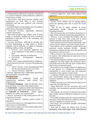 Developmental Psychology
#BLEPP2023
Source: Papalia (2021), Santrock (2018), Sigelman-Rider (2012)
Hi :) this reviewer is FREE! u can share it with others but never sell it okay? let’s help each other <3 -aly
- Characterized by high levels of glucose in the blood
as a result of defective insulin production, ineffective
insulin action, or both
- Hypertension: high blood pressure; children with
hypertension are more likely to have learning
disabilities and may have problems with executive
functioning
- Accidental Injuries are the leading cause of accidental
death among school-age US Children
- Intellectual Disability: significantly subnormal
cognitive functioning
- Intervention programs have helped many of those
mildly or moderately disabled and those considered
borderline to hold jobs, live in the community, and
function in society
- Learning Disabilities: difficulty in learning that
involves understanding or using spoken or written
language, and the difficulty can appear in listening,
thinking, reading, writing, and spelling
▪ Dyslexia: most commonly diagnosed LD;
severe impairment in their ability to read and
spell
▪ Dysgraphia: difficulty in handwriting
▪ Dyscalculia: developmental arithmetic
disorder
- ADHD: most common mental disorder in childhood
- Autism Spectrum Disorder: Pervasive Developmental
Disorder
▪ Autistic Disorder: severe developmental ASD
that has onset during the first 3 yrs of life
▪ Asperger Syndrome: mild ASD
- Bullying: aggression that is deliberately, persistently
directed against a particular target
Parenting Styles
1.Authoritarian – emphasizes control and
unquestioning obedience, high control, low
responsiveness
2. Permissive/Indulgent – make few demands, warm,
noncontrolling, low control, high responsiveness
3. Authoritative – emphasizes child’s individuality but
also stress limits, high control, high responsiveness
4. Neglectful or Uninvolved – parents neglect
children; low control, low responsiveness
- Altruism: motivation to help another person with no
expectation of reward
- Prosocial Behavior: voluntary, positive actions to
help others
- Instrumental Aggression: used aggression as a tool to
gain access to a wanted object
- Overt (Direct) Aggression: boys; tend to openly direct
aggressive acts at a target
- Relational Aggression: more subtle; indirect social
aggression
Challenges during Adolescence and Adulthood
Adolescence
- Secular Trend: children may be starting puberty
earlier but spending more time to reach full sexual
maturity
- May be due to higher standard of living,
undernutrition, health, exposure to endocrine-
disrupting chemicals
- May also because they were firstborn, being born to a
single mother and harsh maternal parenting practices
- However, it was concluded that children who are
exposed to high stress when young tend to reach
pubertal milestone earlier than those who are not
- Early maturation has been liked to adult health issues
such as cancers, diabetes, and cardiovascular disease
- Early puberty can be a predictor of adult obesity and
polycystic ovarian syndrome (PCOS) – disorder
causing acne, irregular periods, excess hair growth, and
the growth of cysts on ovaries
- Effects of early or late maturation are most likely to
be negative when adolescents are much more or less
developed than peers
- The underdevelopment of frontal cortical systems by
comparison may help explain why adolescent tend to
seek thrills and novelty and why many of them find it
hard to focus on long-term goals
- Peers tend to exert a stronger influence in adolescence
in part because of a heightened neurobehavioral
susceptibility to social reward cues and concurrent
immaturity in the cognitive control system
- A sedentary lifestyle may result in increased risk of
poor mental health, obesity, type 2 diabetes, and an
increased likelihood of heart disease and cancer in
adulthood
- Children generally go to sleep later and sleep less on
school days the older they get
- Sleep deprivation can sap motivation and cause
irritability, and concentration and school performance
can suffer
- After puberty, the secretion of melatonin takes place
later at night, making it difficult for adolescent to go to
bed early
- Overweight teenagers tend to be in poorer health than
their peers and are more likely have difficulty attending
school or engaging in strenuous activity
- Body Image: one’s perception, thoughts, and feelings
about one’s body
- Girls tend to express the highest level of body
satisfaction when underweight, some dissatisfaction
 