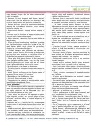 Developmental Psychology
#BLEPP2023
Source: Papalia (2021), Santrock (2018), Sigelman-Rider (2012)
Hi :) this reviewer is FREE! u can share it with others but never sell it okay? let’s help each other <3 -aly
when average weight, and the most dissatisfaction
when overweight
- Anorexia Nervosa: distorted body image, severely
underweight, may be withdrawn or depressed, and
afraid of losing control and becoming overweight
- Bulimia Nervosa: short-lived binge eating and then
purging by self-induced vomiting, strict dieting,
excessive exercise, etc.
- Binge-eating disorder: binging without purging of
food
- A recent trend is the abuse of nonprescription cough
and cold meds (dextromethorphan)
- Binge Drinking: consuming five or more drinks on
one occasion
- When the brain is undergoing significant structural
and functional change, might be a period of the life
span during which teens should be particularly
sensitive to environmental influences
- Alcohol interacts with inhibitory and excitatory
receptor systems that are developing in adolescence,
making them more sensitive to rewarding effects of
alcohol and less sensitive to its negative features
- Those who drink show changes in key prefrontal
areas, including middle frontal gyrus, superior frontal
gyrus, left frontal cortex, frontal pole, and left frontal
gyrus – all areas involved in executive control
- Being female is a risk factor for depression
- This may be due to biological changes associated with
puberty
- Motor Vehicle collisions are the leading cause of
accidental deaths among US teenagers
- Homicides are the third leading cause
- Suicide is the second cause of death
- Young people who consider or attempt suicide tend to
have histories of emotional illness
Young Adulthood
- The habits that young adults develop during this time
in the life span tend to become ingrained over time and
are highly predictive of the likelihood they will
experience good health at older ages
- Genes affect the action of the hormone receptors,
stress response systems, and synaptic plasticity may
influence a person’s ability to respond adaptively to
stressful events
- Poor diets and lack of physical activity are among the
leading causes of preventable diseases, overweight, and
obesity
- WHO recommends Mediterranean-style diet rich in
fruits, vegetables, whole grains, and unsaturated fats
- Increase snacking, availability of inexpensive fast
foods, supersized portions, labor-saving technologies,
high-fat diets, and sedentary recreational pursuits
explains obesity epidemic
- Bariatric Surgery: any surgery that is carried out to
induce weight loss, and it generally involves rerouting
or removing parts of the stomach or small intestine
- The most common eating disorders in Young
Adulthood are Anorexia Nervosa and Bulimia Nervosa
- People who are physically active maintain healthy
body weight, builds muscles, strengthen heart and
lungs, lowers blood pressure, protects against heart
disease, etc.
- High levels of chronic stress are related to a host of
physical and immunological impairments
- Stress may lead young adults to engage in risky
behaviors, eat unhealthily, have poor quality of sleep,
etc.
- Emotion-Focused Coping: manage emotions by
refusing to think about an issue or reframing the event
in the positive light
- Problem-Focused Coping: involves addressing an
issue head-on and developing action-oriented ways of
managing and changing a bad situation
- College-age women more likely to use emotion-
focused strategies
- Among college students, family stress, academic
stress, is associated with high levels of insomnia
- Sleep Deprivation affects not only the physical health
but also cognitive, emotional, and social functioning as
well
- Primary cognitive consequence is impaired attention
and vigilance
- Chronic sleep deprivation can seriously worsen
cognitive performance
- Sleep deprivation has been linked to depression and
insomnia and sleep disturbances also are related to the
risk of postpartum depression
- Smoking is the leading preventable cause of death,
illness and impoverishment worldwide
- A tendency to addiction may be genetic
- College students tend to drink more frequently and
more heavily than their noncollegiate peers
- Risky Drinking: consuming more than 14 drinks a
week or 4 drinks on any single day for men and more
than 7 drinks a week or 3 days on any single day for
women
- Social Integration: active engagement in a broad
range of social relationships, activities, and roles
- Social Support: refers to material information, and
psychological resources derived from the social
network on which a person can rely for help in coping
with stress
 