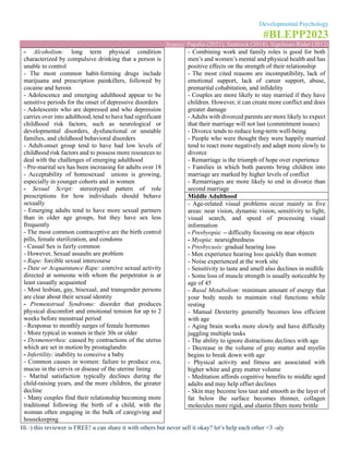 Developmental Psychology
#BLEPP2023
Source: Papalia (2021), Santrock (2018), Sigelman-Rider (2012)
Hi :) this reviewer is FREE! u can share it with others but never sell it okay? let’s help each other <3 -aly
- Alcoholism: long term physical condition
characterized by compulsive drinking that a person is
unable to control
- The most common habit-forming drugs include
marijuana and prescription painkillers, followed by
cocaine and heroin
- Adolescence and emerging adulthood appear to be
sensitive periods for the onset of depressive disorders
- Adolescents who are depressed and who depression
carries over into adulthood, tend to have had significant
childhood risk factors, such as neurological or
developmental disorders, dysfunctional or unstable
families, and childhood behavioral disorders
- Adult-onset group tend to have had low levels of
childhood risk factors and to possess more resources to
deal with the challenges of emerging adulthood
- Pre-marital sex has been increasing for adults over 18
- Acceptability of homosexual unions is growing,
especially in younger cohorts and in women
- Sexual Script: stereotyped pattern of role
prescriptions for how individuals should behave
sexually
- Emerging adults tend to have more sexual partners
than in older age groups, but they have sex less
frequently
- The most common contraceptive are the birth control
pills, female sterilization, and condoms
- Casual Sex is fairly common
- However, Sexual assaults are problem
- Rape: forcible sexual intercourse
- Date or Acquaintance Rape: coercive sexual activity
directed at someone with whom the perpetrator is at
least casually acquainted
- Most lesbian, gay, bisexual, and transgender persons
are clear about their sexual identity
- Premenstrual Syndrome: disorder that produces
physical discomfort and emotional tension for up to 2
weeks before menstrual period
- Response to monthly surges of female hormones
- More typical in women in their 30s or older
- Dysmenorrhea: caused by contractions of the uterus
which are set in motion by prostaglandin
- Infertility: inability to conceive a baby
- Common causes in women: failure to produce ova,
mucus in the cervix or disease of the uterine lining
- Marital satisfaction typically declines during the
child-raising years, and the more children, the greater
decline
- Many couples find their relationship becoming more
traditional following the birth of a child, with the
woman often engaging in the bulk of caregiving and
housekeeping
- Combining work and family roles is good for both
men’s and women’s mental and physical health and has
positive effects on the strength of their relationship
- The most cited reasons are incompatibility, lack of
emotional support, lack of career support, abuse,
premarital cohabitation, and infidelity
- Couples are more likely to stay married if they have
children. However, it can create more conflict and does
greater damage
- Adults with divorced parents are more likely to expect
that their marriage will not last (commitment issues)
- Divorce tends to reduce long-term well-being
- People who were thought they were happily married
tend to react more negatively and adapt more slowly to
divorce
- Remarriage is the triumph of hope over experience
- Families in which both parents bring children into
marriage are marked by higher levels of conflict
- Remarriages are more likely to end in divorce than
second marriage
Middle Adulthood
- Age-related visual problems occur mainly in five
areas: near vision, dynamic vision, sensitivity to light,
visual search, and speed of processing visual
information
- Presbyopia: – difficulty focusing on near objects
- Myopia: nearsightedness
- Presbycusis: gradual hearing loss
- Men experience hearing loss quickly than women
- Noise experienced at the work site
- Sensitivity to taste and smell also declines in midlife
- Some loss of muscle strength is usually noticeable by
age of 45
- Basal Metabolism: minimum amount of energy that
your body needs to maintain vital functions while
resting
- Manual Dexterity generally becomes less efficient
with age
- Aging brain works more slowly and have difficulty
juggling multiple tasks
- The ability to ignore distractions declines with age
- Decrease in the volume of gray matter and myelin
begins to break down with age
- Physical activity and fitness are associated with
higher white and gray matter volume
- Meditation affords cognitive benefits to middle aged
adults and may help offset declines
- Skin may become less taut and smooth as the layer of
fat below the surface becomes thinner, collagen
molecules more rigid, and elastin fibers more brittle
 