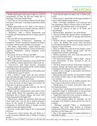 Developmental Psychology
#BLEPP2023
Source: Papalia (2021), Santrock (2018), Sigelman-Rider (2012)
Hi :) this reviewer is FREE! u can share it with others but never sell it okay? let’s help each other <3 -aly
- Middle-aged people tend to gain weight as a result of
accumulation of body fat and lose height due to
shrinkage of the intervertebral disks
- Vital Capacity: the maximum volume of air the lungs
can draw in and expel – may begin to diminish at about
age of 40
- Middle-aged adults are less likely to fall asleep at
daytime, need less sleep to maintain alertness, and slow
reductions in slow wave sleeps at night
- Menopause: when a woman permanently stop
ovulating and menstruating and can no longer conceive
a child
- One year after the last menstrual period
- Perimenopause (Climacteric): beginning of
menopause; woman’s production of mature ova begins
to decline, and the ovaries produce less estrogen
- Hot flashes, night sweats, vaginal dryness, sleep
disturbances, mood disturbances, urinary incontinence,
cognitive disturbances, somatic symptoms, sexual
dysfunction
- Menopause Hormone Therapy and SSRIs
- At age 30, men’s testosterone levels, sperm count,
genetic quality declines
- Men at this age also experiences sexual dysfunction
due to diabetes, obesity, hypertension, depression, etc.
- Hypertension: high blood pressure, increasing
important concern from midlife and the world’s leading
preventable cause of early death
- Cancer has replaced heath disease as the leading cause
of death between ages 45 and 64
- Type 2 Diabetes: mature onset, the most common
type; develops after age 30; glucose levels rise because
the cells lose their ability to use insulin
- Type 1 Diabetes: juvenile-onset, or insulin-dependent,
in which the levels of blood sugar rises because the
body does not produce enough insulin
- Excess weight in middle age increases the risk of
impaired health and death
- People with low socioeconomic status tend to have
poorer health, shorter life expectancy, more activity
limitations due to chronic disease, and lower well-
being than people with higher SES
- Women have a higher life expectancy than men and
lower death rates, may be due to genetic protection
given by the second X chromosome and before
menopause, to beneficial effects of estrogen on both
cardiovascular and cognitive health
- However, women report being in fair or poor health
than men
- Osteoporosis: bones become thin and brittle as a
result of calcium depletion (due to falling of estrogen
levels)
- Good lifestyle habits can reduce risk, if started early
in life
- Breast cancer is responsible for the largest number of
cancer-related deaths among women
- Risks: overweight, alcoholism, early menarche and
late menopause, history of breast cancer in the family,
no children, did not breast-feed, or late pregnancy
- Treated by removal of part or all breast and
chemotherapy
- Mammography: diagnostic x-ray of the breasts
- The most troublesome physical effects of menopause
are linked to reduce levels of estrogen and hormone
therapy
- Hormone Therapy: treatment with artificial estrogen
- Stress: the damage that occurs when perceived
environmental demands or stressors exceed a person’s
capacity to cope with them
- Stress in midlife may come from role changes, career
transitions, grown children leaving home, and the
renegotiation of family relationships
- Women experience more stress than men and to be
more concerned about stress
- The classic stress response – fight or flight – may be
more characteristic of men, activated in part by
testosterone
- The brain interacts with all of the body’s biological
systems, feelings and beliefs affect bodily functions,
including the functioning of the immune system
- Midlife Crisis: changes in personality and lifestyle
during middle forties
- Many people realize that they will not be able to fulfill
the dreams of their youth, or that fulfillment of their
own mortality
- People who do have crisis at midlife generally also
have crises at other times in their lives as well
- Manifestation of a neurotic personality rather than
developmental phase
- Turning Point: psychological transition that involves
significant change or transformation in the perceived
meaning, purpose, or direction of a person’s life
- Triggered by major life events, normative changes, or
a new understanding of past experience
- The most common pattern for marriages was for
marriages to be broken by death and for survivors to
remarry
- Marriages generally follow a developmental
sequence, with initial sharp declines in marriage
satisfaction followed by a plateau, then further, slower
declines over the longer term
- One of the negative impact of marital satisfaction is
the birth of a child
 