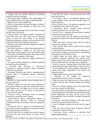 Developmental Psychology
#BLEPP2023
Source: Papalia (2021), Santrock (2018), Sigelman-Rider (2012)
Hi :) this reviewer is FREE! u can share it with others but never sell it okay? let’s help each other <3 -aly
- Couples who are sexually satisfied are generally
satisfied with their marriages
- When older adults cohabitate, their relationships are
more stable than those of younger cohabiting adults
- Higher divorce rates at middle age
- Divorce is associated with elevated chance of chronic
health conditions and mortality in both sexes, but
specially in men
- Long-standing marriages may be less likely to break
up than more recent ones
- Marital Capital: the longer a couple is married, the
more likely they are to have built up joint financial
assets, to share the same friends, to go through
important experiences together, and to get used to the
emotional benefits that marriage can provide
- Marriage is associated with encouragement of health-
promoting behaviors
- One factor that seems to affect relationship quality in
gays and lesbians is whether or one they have
internalized society’s negative views on homosexuality
- The quality of midlife friendships often makes up for
what they lack in quantity of time spent
- Empty Nest: occurs when the youngest child leaves
home
- In a good marriage, departure of children generally
increases marital satisfaction
- Revolving Door Syndrome or Boomerang
Phenomenon: returning to parent’s home, sometimes
with their own families
- Prolonged Parenting may lead to intergenerational
tension when it contradicts parent’s normative
expectations
Old Age
- Women live longer and have lower mortality rates at
all ages than men
- Women’s longer lives also have been attributed to
their greater tendency to take care of themselves and to
seek medical care, the higher level of social support
they enjoy, and the rise in women’s socioeconomic
status in recent decades
- Endocrine Theory: biological clocks act through
hormones to control the pace of aging
- Immunological Theory: programmed decline in
immune system functions leads to increased
vulnerability to infectious disease and thus to aging and
death
- Evolutionary Theory: Aging is an evolved trait thus
genes that promote reproduction are selected at higher
rates than genes that extend lives
- Variable-Rate Theories: aging is the results of random
processes that vary from person to person (Error
theories)
- Wear-and-Tear Theory: cells and tissues have vital
parts that wear out
- Free-Radical Theory: Accumulated damage from
oxygen radicals causes cells and eventually organs to
stop functioning
- Rate-of-Living Theory: the greater an organism’s rate
of metabolism, the shorter its life span
- Autoimmune Theory: Immune system becomes
confused and attacks its own body cells
- Survival Curve: represents the percentage of people
or animals alive at various age
- The most fruitful area for longevity interventions
should be focused on risk reduction and living a healthy
lifestyle
- Older skin tends to become paler and less elastic,
varicose veins appears in legs
- They become shorter due to disks between spinal
vertebrae atrophy
- Lungs become less effective because of reductions in
Lung volume, atrophy in muscles involve in breathing,
and reductions in the ability of cilia
- Elderly adults are more likely to suffer from
Arrythmia (irregular heartbeat), the muscle walls
thicken, and the valves that control the flow of blood in
and out of the heart may no longer open completely
- Reserve Capacity: backup capacity that helps body
system function to their utmost limits in times of stress
- In late adulthood, the brain gradually diminishes in
volume and weight, particularly in the frontal and
temporal regions
- Hippocampus (memory area) also shrinks
- Decrease in the number of dopamine
neurotransmitters due to losses of synapses
- Older eyes need more light to see, are more sensitive
to glare, and may have trouble locating and reading
signs
- Cataracts: cloudy or opaque areas in the lends of the
eyes, are common in older adults
- Age-Related Macular Degeneration: leading cause of
visual impairment in older adults; the retinal cells in the
macula degenerate over time, and the center of the
retina gradually loses the ability to sharply distinguish
fine details
- Glaucoma: irreversible damage to the optic nerve
caused by increased pressure in the eye
- Loss of strength is greater for lower than for upper
limbs
- Falls, the most common cause of fracturs, become
increasingly common with age
- Functional Fitness: exercises or activities that
improve daily activity
 