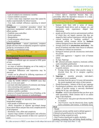 Developmental Psychology
#BLEPP2023
Source: Papalia (2021), Santrock (2018), Sigelman-Rider (2012)
Hi :) this reviewer is FREE! u can share it with others but never sell it okay? let’s help each other <3 -aly
- Lack of control over extraneous variables
- Cannot establish causation
- Used to study many important issues that cannot be
studies experimentally for ethical reasons
- Can study multiple influences operating in natural
settings
Experiment – controlled procedure which the
experiment manipulated variables to learn how one
affects another
- Establish cause-and-effect
- Permit replication
- Manipulation
- Could encounter ethical issues
- Can be artificial
Quasi-Experiment – natural experiment; compares
people who have been accidentally assigned to separate
groups by circumstances of life
- Actually, a correlational study
Differentiating Cross-Sectional and Longitudinal
Studies
Developmental Research Designs
Cross-Sectional
- children of different ages are assessed at ONE point
of time
- more economical
- no cases of attrition (dropping out of the study) or
repeated testing (practice effect)
- individual differences and trajectories may be
obscured
- results can be affected by differing experiences of
people born at different times
Longitudinal
- study the SAME GROUP or PERSON more than
once, or even years apart
- can track individual patterns of continuity and change
- time-consuming and expensive
- repeated testing could result to practice effect
- attrition could be a problem
- turnover of research personnel, loss of funding, or the
development of new measures or methodologies
Sequential
- data are collected on successive cross-sectional or
longitudinal samples
- track people of different ages over time
- allows researchers to separate age-related change
from cohort effects and provides more complete picture
of development
- drawbacks: time, effort and complexity
- requires large number of participants and collection
and analysis of huge amounts of data over a period of
years
- Cohort Effects: important because they can
powerfully affect the dependent measures in a study
ostensibly concerned with age
Developmental Theories (25)
Psychosexual Theory by Freud (3)
o humans were born with a series of innate,
biologically based drives such as hunger, sex, and
aggression early experiences shaped later
functioning
o people are driven by motives and emotional conflicts
of which they are largely unaware that they are
shaped by their earliest experiences with the family
o viewed newborn as “seething cauldron”, an
inherently selfish creature driven by Instincts
(inborn biological forces that motivate behavior)
o strongly believed in unconscious motivation – the
power of instincts and other inner forces to influence
our behavior without out awareness
o biological instincts provide unconscious motivation
for actions
o selfish and aggressive = negative view of human
nature
o Id, Ego, Superego
1. Id – pleasure principle, impulsive, irrational, selfish,
seeks immediate gratification
2. Ego – reality principle, rational, finds realistic way
to gratify instincts
▪ Emerge during infancy when psychic energy is
diverted from the id to energize cognitive
processes
3. Superego – morality principle, individual’s
internalized moral standards
▪ develops from the ego as 3-6 years old internalize
the moral standards and values of their parents
o Health Personality = balance of the id, ego, superego
o Psychological problems arise when the individual’s
supply of psychic energy is unevenly distributed
among the id, ego, and superego
o Fixation – arrest in development that can show up in
adult personality; libido remains tied to an earlier
stage of development
▪ Oral Fixation: may grow up to become nail-biters
or smokers
▪ Anal Fixation: may be obsessively clean, rigidly
tied to schedules and routines, or defiantly messy
Oral
- Mouth
- experience anxiety and the need to defend against it
if denied oral gratification by not being fed on
demand or being weaned too early
- Oral Fixation manifested in adults: alcoholic,
smoking, overeating, Pica, nail biting, thumb sucking
 