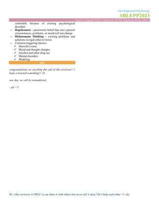 Developmental Psychology
#BLEPP2023
Source: Papalia (2021), Santrock (2018), Sigelman-Rider (2012)
Hi :) this reviewer is FREE! u can share it with others but never sell it okay? let’s help each other <3 -aly
vulnerable because of existing psychological
disorders
o Hopelessness – pessimistic belief that one’s present
circumstances, problems, or mood will not change
o Dichotomous Thinking – viewing problems and
solutions in rigid either/or terms
o Common triggering factors:
✓ Stressful events
✓ Mood and thought changes
✓ Alcohol and other drug use
✓ Mental disorders
✓ Modeling
end
congratulations on reaching the end of this reviewer!! i
hope u learned something!! :D
one day, we will be remembered.
- aly <3
 