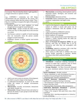 Developmental Psychology
#BLEPP2023
Source: Papalia (2021), Santrock (2018), Sigelman-Rider (2012)
Hi :) this reviewer is FREE! u can share it with others but never sell it okay? let’s help each other <3 -aly
to everyone. They do what they think is right regardless
of legal restrictions or opinion of others.
e.g., LGBTQIA++ community are still being
discriminated and just tolerated by the society, but
certain someone thinks that they deserve better. Thus,
they do everything to recognize the rights of the people
of the minority.
o Kohlberg placed too much emphasis on moral
thought and not enough for moral behaviors
o Cosmic Stage – people consider the effect of their
actions not only on other people but on the universe
as a whole
o Just because a person is capable of moral reasoning
does not necessarily mean the person actually
engages in moral reasoning
o Kohlberg’s System is biased against non-western
cultures
Ecological Model by Bronfenbrenner
o child is not seen as just an outcome of development;
the child is an active shaper of development
o to understand development, we must see the child
within the context of multiple environments
surrounding
o Microsystem: everyday environment; interactions
with family, friends, etc.
o Mesosystem: linkages between home and school or
between the family or peer groups (events that links
the microsystems)
o Macrosystem: overarching cultural patterns such as
dominants beliefs, ideologies, and economic and
political systems
o Chronosystem: dimension of time
o Exosystem: family composition, place of residence,
or parents’ employment, and larger events
o active
Sociocultural Theory by Vygotsky
o cognitive development is shaped by the sociocultural
context in which it occurs and grows out of
children’s interactions with the member of the
culture
o cognitive growth as collaborative process
o people learn through social interaction
o placed emphasis on Language
o adults or more advanced peers must help direct and
organize a child’s learning before the child can
master and internalize it
o Zone of Proximal Development (ZPD): the gap
between what they are already able to do by
themselves and what they can accomplish with
assistance
o Scaffolding: supportive assistance with a task that
parents, teachers, or others give a child
o Allow testers to offer hints to children who were
having trouble answering a question, thereby
focusing on that child’s potential learning
o active
Attachment by Ainsworth and Mahler
Ainsworth – Attachment Theory
o Attachment – reciprocal, enduring emotional tie
between an infant and a caregiver, each of whom
contributes to the quality of the relationship
o Strange Situation – by Mary Ainsworth; designed
to assess attachment patterns between infant and
adult
Secure Attachment – flexible, resilient
- Secure attachment in early development becomes a
foundation for psychological development later
- Parenting Style: Sensitive and Responsive
Avoidant (Insecure) Attachment – outwardly
unaffected by a caregiver leaving or returning
- Not distressed if caregiver leaves, do not reestablish
contact when they return
- Parenting Style: Inconsistent, often unresponsive
Ambivalent (Resistant) Attachment – generally
anxious even before the caregiver leaves
- Cling to the caregiver then push them away when
comforted
- Parenting Style: rejecting-unresponsive or intrusive-
overly stimulating
 