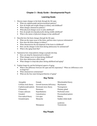 Chapter 3 – Study Guide – Developmental Psych

                                     Learning Goals

1. Discuss major changes in the body through the life span.
   • What are cephalocaudal and proximodistal patterns?
   • How do height and weight change in infancy and childhood?
   • What changes characterize puberty?
   • What physical changes occur in early adulthood?
   • How do people develop physically during middle adulthood?
   • What is the nature of physical changes in late adulthood?

2. Describe how the brain changes through the life span.
   • What are the major areas of the brain, and how does it process information?
   • How does the brain change in infancy?
   • What characterizes the development of the brain in childhood?
   • How can the changes in the brain during adolescence be summarized?
   • What is the aging brain like?

3. Summarize how sleep patterns change as people develop.
   • How can sleep be characterized in infancy?
   • What changes occur in sleep during childhood?
   • How does adolescence affect sleep?
   • What changes in sleep take place during adulthood and aging?

4. Explain longevity and the biological aspects of aging.
   • What is the difference between life span and life expectancy? What sex differences exist
      in longevity?
   • What characterizes centenarians?
   • What are the four main biological theories of aging?

                                        Key Terms

     Amygdala                Gonads                        Mitochondrial theory
     Cellular clock theory   Growth hormone deficiency     Myelination
     Cephalocaudal pattern   Hormonal stress theory        Neurogenesis
     Climacteric             Hormones                      Pituitary gland
     Corpus callosum         Hypothalamus                  Prefrontal cortex
     Estradiol               Lateralization                Proximodistal pattern
     Free-radical theory     Life span                     Puberty
     Gonadotropins           Menarche                      Sudden infant death

                                                           syndrome
                             Menopause                     Testosterone


                                       Key People
 