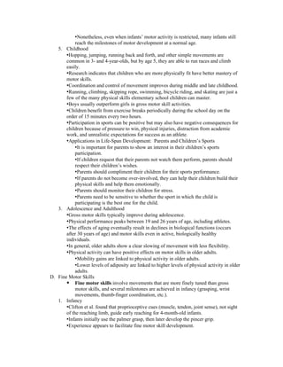 •Nonetheless, even when infants’ motor activity is restricted, many infants still
            reach the milestones of motor development at a normal age.
   5. Childhood
       •Hopping, jumping, running back and forth, and other simple movements are
       common in 3- and 4-year-olds, but by age 5, they are able to run races and climb
       easily.
       •Research indicates that children who are more physically fit have better mastery of
       motor skills.
       •Coordination and control of movement improves during middle and late childhood.
       •Running, climbing, skipping rope, swimming, bicycle riding, and skating are just a
       few of the many physical skills elementary school children can master.
       •Boys usually outperform girls in gross motor skill activities.
       •Children benefit from exercise breaks periodically during the school day on the
       order of 15 minutes every two hours.
       •Participation in sports can be positive but may also have negative consequences for
       children because of pressure to win, physical injuries, distraction from academic
       work, and unrealistic expectations for success as an athlete.
       •Applications in Life-Span Development: Parents and Children’s Sports
            •It is important for parents to show an interest in their children’s sports
            participation.
            •If children request that their parents not watch them perform, parents should
            respect their children’s wishes.
            •Parents should compliment their children for their sports performance.
            •If parents do not become over-involved, they can help their children build their
            physical skills and help them emotionally.
            •Parents should monitor their children for stress.
            •Parents need to be sensitive to whether the sport in which the child is
            participating is the best one for the child.
   3. Adolescence and Adulthood
       •Gross motor skills typically improve during adolescence.
       •Physical performance peaks between 19 and 26 years of age, including athletes.
       •The effects of aging eventually result in declines in biological functions (occurs
       after 30 years of age) and motor skills even in active, biologically healthy
       individuals.
       •In general, older adults show a clear slowing of movement with less flexibility.
       •Physical activity can have positive effects on motor skills in older adults.
            •Mobility gains are linked to physical activity in older adults.
            •Lower levels of adiposity are linked to higher levels of physical activity in older
            adults.
D. Fine Motor Skills
        Fine motor skills involve movements that are more finely tuned than gross
            motor skills, and several milestones are achieved in infancy (grasping, wrist
            movements, thumb-finger coordination, etc.).
   1. Infancy
       •Clifton et al. found that proprioceptive cues (muscle, tendon, joint sense), not sight
       of the reaching limb, guide early reaching for 4-month-old infants.
       •Infants initially use the palmer grasp, then later develop the pincer grip.
       •Experience appears to facilitate fine motor skill development.
 