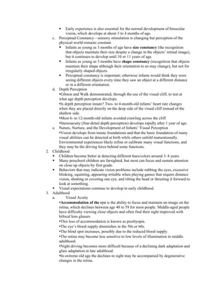    Early experience is also essential for the normal development of binocular
            vision, which develops at about 3 to 4 months of age.
   c. Perceptual Constancy—sensory stimulation is changing but perception of the
       physical world remains constant.
        Infants as young as 3 months of age have size constancy (the recognition
            that objects maintain their size despite a change in the objects’ retinal image),
            but it continues to develop until 10 or 11 years of age.
        Infants as young as 3 months have shape constancy (recognition that objects
            maintain their shape although their orientation to us may change), but not for
            irregularly shaped objects.
        Perceptual constancy is important; otherwise infants would think they were
            seeing different objects every time they saw an object at a different distance
            or in a different orientation.
   d. Depth Perception
       •Gibson and Walk demonstrated, through the use of the visual cliff, to test at
       what age depth perception develops.
       •Is depth perception innate? Two- to 4-month-old infants’ heart rate changes
       when they are placed directly on the deep side of the visual cliff instead of the
       shallow side.
       •Most 6- to 12-month-old infants avoided crawling across the cliff.
       •Stereoacuity (fine-detail depth perception) develops rapidly after 1 year of age.
   e. Nature, Nurture, and the Development of Infants’ Visual Perception
       •Vision develops from innate foundations and that the basic foundation of many
       visual abilities can be detected at birth while others unfold maturationally.
       Environmental experiences likely refine or calibrate many visual functions, and
       they may be the driving force behind some functions.
2. Childhood
    Children become better at detecting different hues/colors around 3–4 years.
    Many preschool children are farsighted, but most can focus and sustain attention
       on close up objects by first grade.
    Behaviors that may indicate vision problems include rubbing the eyes, excessive
       blinking, squinting, appearing irritable when playing games that require distance
       vision, shutting or covering one eye, and tilting the head or thrusting it forward to
       look at something.
    Visual expectations continue to develop in early childhood.
3. Adulthood
   a.       Visual Acuity
       •Accommodation of the eye is the ability to focus and maintain an image on the
       retina, which declines between age 40 to 59 for most people. Middle-aged people
       have difficulty viewing close objects and often find their sight improved with
       bifocal lens glasses.
       •This loss of accommodation is known as presbyopia.
       •The eye’s blood supply diminishes in the 50s or 60s.
       •The blind spot increases, possibly due to the reduced blood supply.
       •The retina may become less sensitive to low levels of illumination in middle
       adulthood.
       •Night driving becomes more difficult because of a declining dark adaptation and
       glare adaptation in late adulthood.
       •In extreme old age the declines in sight may be accompanied by degenerative
       changes in the retina.
 