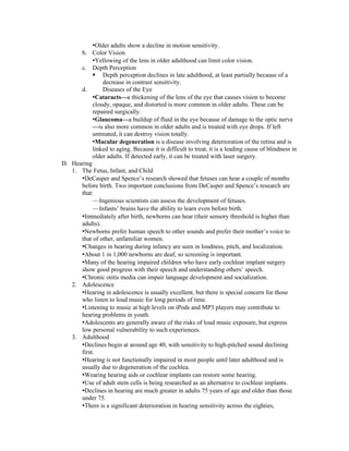 •Older adults show a decline in motion sensitivity.
      b. Color Vision
           •Yellowing of the lens in older adulthood can limit color vision.
      c. Depth Perception
            Depth perception declines in late adulthood, at least partially because of a
               decrease in contrast sensitivity.
      d.       Diseases of the Eye
           •Cataracts—a thickening of the lens of the eye that causes vision to become
           cloudy, opaque, and distorted is more common in older adults. These can be
           repaired surgically.
           •Glaucoma—a buildup of fluid in the eye because of damage to the optic nerve
           —is also more common in older adults and is treated with eye drops. If left
           untreated, it can destroy vision totally.
           •Macular degeneration is a disease involving deterioration of the retina and is
           linked to aging. Because it is difficult to treat, it is a leading cause of blindness in
           older adults. If detected early, it can be treated with laser surgery.
D. Hearing
   1. The Fetus, Infant, and Child
      •DeCasper and Spence’s research showed that fetuses can hear a couple of months
      before birth. Two important conclusions from DeCasper and Spence’s research are
      that:
           —Ingenious scientists can assess the development of fetuses.
           —Infants’ brains have the ability to learn even before birth.
      •Immediately after birth, newborns can hear (their sensory threshold is higher than
      adults).
      •Newborns prefer human speech to other sounds and prefer their mother’s voice to
      that of other, unfamiliar women.
      •Changes in hearing during infancy are seen in loudness, pitch, and localization.
      •About 1 in 1,000 newborns are deaf, so screening is important.
      •Many of the hearing impaired children who have early cochlear implant surgery
      show good progress with their speech and understanding others’ speech.
      •Chronic otitis media can impair language development and socialization.
   2. Adolescence
      •Hearing in adolescence is usually excellent, but there is special concern for those
      who listen to loud music for long periods of time.
      •Listening to music at high levels on iPods and MP3 players may contribute to
      hearing problems in youth.
      •Adolescents are generally aware of the risks of loud music exposure, but express
      low personal vulnerability to such experiences.
   3. Adulthood
      •Declines begin at around age 40, with sensitivity to high-pitched sound declining
      first.
      •Hearing is not functionally impaired in most people until later adulthood and is
      usually due to degeneration of the cochlea.
      •Wearing hearing aids or cochlear implants can restore some hearing.
      •Use of adult stem cells is being researched as an alternative to cochlear implants.
      •Declines in hearing are much greater in adults 75 years of age and older than those
      under 75.
      •There is a significant deterioration in hearing sensitivity across the eighties,
 