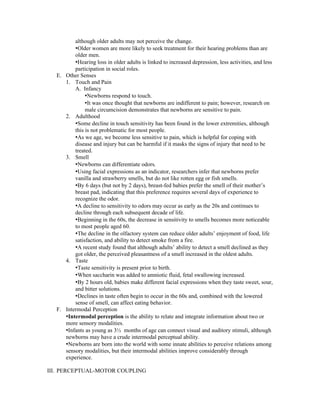 although older adults may not perceive the change.
         •Older women are more likely to seek treatment for their hearing problems than are
         older men.
         •Hearing loss in older adults is linked to increased depression, less activities, and less
         participation in social roles.
  E. Other Senses
     1. Touch and Pain
         A. Infancy
              •Newborns respond to touch.
              •It was once thought that newborns are indifferent to pain; however, research on
              male circumcision demonstrates that newborns are sensitive to pain.
     2. Adulthood
         •Some decline in touch sensitivity has been found in the lower extremities, although
         this is not problematic for most people.
         •As we age, we become less sensitive to pain, which is helpful for coping with
         disease and injury but can be harmful if it masks the signs of injury that need to be
         treated.
     3. Smell
         •Newborns can differentiate odors.
         •Using facial expressions as an indicator, researchers infer that newborns prefer
         vanilla and strawberry smells, but do not like rotten egg or fish smells.
         •By 6 days (but not by 2 days), breast-fed babies prefer the smell of their mother’s
         breast pad, indicating that this preference requires several days of experience to
         recognize the odor.
         •A decline to sensitivity to odors may occur as early as the 20s and continues to
         decline through each subsequent decade of life.
         •Beginning in the 60s, the decrease in sensitivity to smells becomes more noticeable
         to most people aged 60.
         •The decline in the olfactory system can reduce older adults’ enjoyment of food, life
         satisfaction, and ability to detect smoke from a fire.
         •A recent study found that although adults’ ability to detect a smell declined as they
         got older, the perceived pleasantness of a smell increased in the oldest adults.
     4. Taste
         •Taste sensitivity is present prior to birth.
         •When saccharin was added to amniotic fluid, fetal swallowing increased.
         •By 2 hours old, babies make different facial expressions when they taste sweet, sour,
         and bitter solutions.
         •Declines in taste often begin to occur in the 60s and, combined with the lowered
         sense of smell, can affect eating behavior.
  F. Intermodal Perception
     •Intermodal perception is the ability to relate and integrate information about two or
     more sensory modalities.
     •Infants as young as 3½ months of age can connect visual and auditory stimuli, although
     newborns may have a crude intermodal perceptual ability.
     •Newborns are born into the world with some innate abilities to perceive relations among
     sensory modalities, but their intermodal abilities improve considerably through
     experience.

III. PERCEPTUAL-MOTOR COUPLING
 