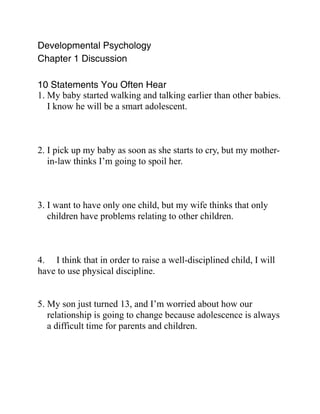 Developmental Psychology
Chapter 1 Discussion

10 Statements You Often Hear
1. My baby started walking and talking earlier than other babies.
   I know he will be a smart adolescent.



2. I pick up my baby as soon as she starts to cry, but my mother-
   in-law thinks I’m going to spoil her.



3. I want to have only one child, but my wife thinks that only
   children have problems relating to other children.



4. I think that in order to raise a well-disciplined child, I will
have to use physical discipline.


5. My son just turned 13, and I’m worried about how our
   relationship is going to change because adolescence is always
   a difficult time for parents and children.
 