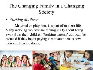 The Changing Family in a Changing
Society
• Working Mothers
Maternal employment is a part of modern life.
Many working mothers are feeling guilty about being
away from their children. Working parents’ guilt can be
reduced if they begin paying closer attention to how
their children are doing.
 