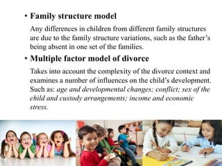 • Family structure model
Any differences in children from different family structures
are due to the family structure variations, such as the father’s
being absent in one set of the families.
• Multiple factor model of divorce
Takes into account the complexity of the divorce context and
examines a number of influences on the child’s development.
Such as: age and developmental changes; conflict; sex of the
child and custody arrangements; income and economic
stress.
 