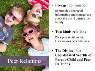 Peer Relations
• Peer group function
to provide a source of
information and comparison
about the world outside the
family
• Two kinds relations
Poor peer relations and
Harmonious peer relations
• The Distinct but
Coordinated Worlds of
Parent-Child and Peer
Relations
 