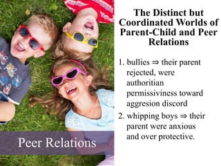 The Distinct but
Coordinated Worlds of
Parent-Child and Peer
Relations
1. bullies ⇒ their parent
rejected, were
authoritian
permissiviness toward
aggresion discord
2. whipping boys ⇒ their
parent were anxious
and over protective.
Peer Relations
 