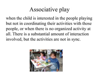 Associative play
when the child is interested in the people playing
but not in coordinating their activities with those
people, or when there is no organized activity at
all. There is a substantial amount of interaction
involved, but the activities are not in sync.
 