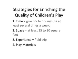 Strategies for Enriching the
Quality of Children's Play
1. Time = give 30- to 50- minute at
least several times a week.
2. Space = at least 25 to 30 square
feet
3. Experience = field trip
4. Play Materials
 