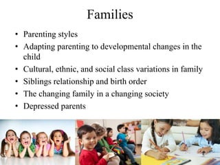 Families
• Parenting styles
• Adapting parenting to developmental changes in the
child
• Cultural, ethnic, and social class variations in family
• Siblings relationship and birth order
• The changing family in a changing society
• Depressed parents
 