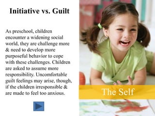 The Self
Initiative vs. Guilt
As preschool, children
encounter a widening social
world, they are challenge more
& need to develop more
purposeful behavior to cope
with these challenges. Children
are asked to assume more
responsibility. Uncomfortable
guilt feelings may arise, though,
if the children irresponsible &
are made to feel too anxious.
 