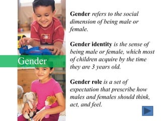 Gender
Gender refers to the social
dimension of being male or
female.
Gender identity is the sense of
being male or female, which most
of children acquire by the time
they are 3 years old.
Gender role is a set of
expectation that prescribe how
males and females should think,
act, and feel.
 
