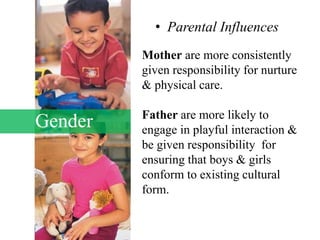 Gender
• Parental Influences
Mother are more consistently
given responsibility for nurture
& physical care.
Father are more likely to
engage in playful interaction &
be given responsibility for
ensuring that boys & girls
conform to existing cultural
form.
 