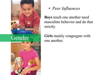 Gender
• Peer Influences
Boys teach one another need
masculine behavior and do that
strictly.
Girls mainly congregate with
one another.
 