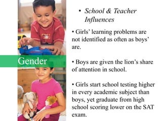 Gender
• School & Teacher
Influences
• Girls’ learning problems are
not identified as often as boys’
are.
• Boys are given the lion’s share
of attention in school.
• Girls start school testing higher
in every academic subject than
boys, yet graduate from high
school scoring lower on the SAT
exam.
 