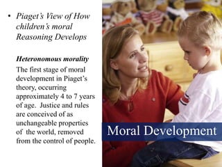 Moral Development
• Piaget’s View of How
children’s moral
Reasoning Develops
Heteronomous morality
The first stage of moral
development in Piaget’s
theory, occurring
approximately 4 to 7 years
of age. Justice and rules
are conceived of as
unchangeable properties
of the world, removed
from the control of people.
 
