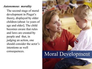 Moral Development
Autonomous morality
The second stage of moral
development in Piaget’s
theory, displayed by older
children (about 1o years of
age and older]. The child
becomes aware that rules
and laws are created by
people and that, in
judging an action, one
should consider the actor’s
intentions as well
consequences.
 