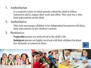 1. Authoritarian
Is a restrictive style in which parents exhort the child to follow
instruction and to respect their work and effort. This style has a firm
limit and controls on the child
2. Authoritative
This style encourages children to be independent but parents still place
limit and controls on the children’s actions
3. Permissive
Neglectful parents are uninvolved in the child’s life.
Indulgent parents are highly involved with their children but place
few demands or control on them.
 