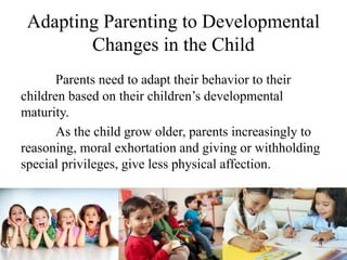 Adapting Parenting to Developmental
Changes in the Child
Parents need to adapt their behavior to their
children based on their children’s developmental
maturity.
As the child grow older, parents increasingly to
reasoning, moral exhortation and giving or withholding
special privileges, give less physical affection.
 