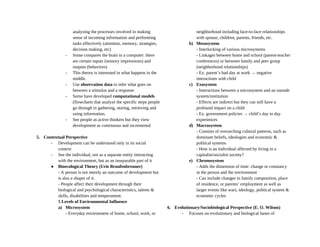 analyzing the processes involved in making
sense of incoming information and performing
tasks effectively (attention, memory, strategies,
decision making, etc)
- Some compares the brain to a computer: there
are certain inputs (sensory impressions) and
outputs (behaviors)
- This theory is interested in what happens in the
middle.
- Use observation data to infer what goes on
between a stimulus and a response
- Some have developed computational models
(flowcharts that analyze the specific steps people
go through in gathering, storing, retrieving and
using information.
- See people as active thinkers but they view
development as continuous and incremental
5. Contextual Perspective
- Development can be understood only in its social
context
- See the individual, not as a separate entity interacting
with the environment, but as an inseparable part of it
● Bioecological Theory (Urie Bronfenbrenner)
- A person is not merely an outcome of development but
is also a shaper of it.
- People affect their development through their
biological and psychological characteristics, talents &
skills, disabilities and temperament.
5 Levels of Environmental Influence
a) Microsystem
- Everyday environment of home, school, work, or
neighborhood including face-to-face relationships
with spouse, children, parents, friends, etc.
b) Mesosystem
- Interlocking of various microsystems
- Linkages between home and school (parent-teacher
conferences) or between family and peer group
(neighborhood relationships)
- Ex. parent’s bad day at work → negative
interactions with child
c) Exosystem
- Interactions between a microsystem and an outside
system/institution
- Effects are indirect but they can still have a
profound impact on a child
- Ex. government policies → child’s day to day
experiences
d) Macrosystem
- Consists of overarching cultural patterns, such as
dominant beliefs, ideologies and economic &
political systems
- How is an individual affected by living in a
capitalist/socialist society?
e) Chronosystem
- Adds the dimension of time: change or constancy
in the person and the environment
- Can include changes in family composition, place
of residence, or parents’ employment as well as
larger events like wars, ideology, political system &
economic cycles
6. Evolutionary/Sociobiological Perspective (E. O. Wilson)
- Focuses on evolutionary and biological bases of
 