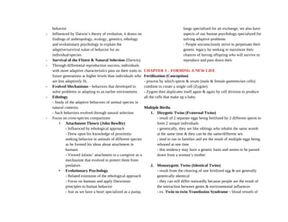 behavior
- Influenced by Darwin’s theory of evolution, it draws on
findings of anthropology, ecology, genetics, ethology
and evolutionary psychology to explain the
adaptive/survival value of behavior for an
individual/species.
- Survival of the FIttest & Natural Selection (Darwin)
- Through differential reproduction success, individuals
with more adaptive characteristics pass on their traits to
future generations at higher levels than individuals who
are less adaptively fit.
- Evolved Mechanisms - behaviors that developed to
solve problems in adapting to an earlier environment.
- Ethology
- Study of the adaptive behaviors of animal species in
natural contexts.
- Such behaviors evolved through natural selection
- Focus on cross-species comparisons
• Attachment Theory (John Bowlby)
- Influenced by ethological approach
- Drew upon his knowledge of proximity-
seeking behavior in animals of different species
as he formed his ideas about attachment in
humans
- Viewed infants’ attachment to a caregiver as a
mechanism that evolved to protect them from
predators
• Evolutionary Psychology
- Related extension of the ethological approach
- Focus on humans and apply Darwinian
principles to human behavior
- Just as we have a heart specialized as a pump,
lungs specialized for air exchange, we also have
aspects of our human psychology specialized for
solving adaptive problems
- People unconsciously strive to perpetuate their
genetic legacy by seeking to maximize their
chances of having offspring who will survive to
reproduce and pass down their
CHAPTER 3 – FORMING A NEW LIFE
Fertilization (Conception)
- process by which sperm & ovum (male & female gametes/sex cells)
combine to create a single cell (Zygote)
- Zygote then duplicates itself again & again by cell division to produce
all the cells that make up a baby
Multiple Births
1. Dizygotic Twins (Fraternal Twins)
- result of 2 separate eggs being fertilized by 2 different sperm to
form 2 unique individuals
- genetically, they are like siblings who inhabit the same womb
at the same time & they can be the same/different sex
- tend to run in families and are the result of multiple eggs being
released at one time
- this tendency may have a genetic basis and seems to be passed
down from a woman’s mother
2. Monozygotic Twins (Identical Twins)
- result from the cleaving of one fertilized egg & are generally
genetically identical
- they can still differ outwardly because people are the result of
the interaction between genes & environmental influences
- ex. Twin-to-twin Transfusion Syndrome – blood vessels of
 