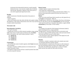 the placenta form abnormally & placenta is shared unequally
between the twins. 1 twin receives a smaller share of nutrients
than the other. Mortalitity is high but if both twins surivive, 1
twin will be significantly larger than the other.
Heredity
- genetic transmission of heritable characteristics from parents to
offspring
- science of genetics
- when ovum & sperm unite, they endow the baby with a genetic makeup
that influences a wide range of characteristics from color of eyes and hair
to health, intellect & personality
The Genetic Code
Deoxyribonucleic Acid (DNA)
- the “stuff” of heredity
- a double-helix structure of a DNA molecule resembles a long, spiraling
ladder whose steps are made of pairs of chemical units called Bases
(letters of the genetic code, which cellular machinery “reads”)
a) Adenine (A)
b) Thymine (T)
c) Cytosine (C)
d) Guanine (G)
Chromosomes
- coils of DNA that consist of smaller segments called Genes (functional
units of heredity)
- each gene is located in a definite position on its chromosome and
contains thousands of bases.
- the sequence of bases tells the cell how to make the proteins that enable
it to carry out specific functions
Human Genome
- complete sequence of genes in the human body
- every human has a unique genome
- is not meant to be a recipe for making a particular human. Rather, it is a
reference point/representative genome that shows the location of all
human genes
Meiosis
- every cell in the normal human body except the sex cells (sperm & ova)
has 23 pairs of chromosomes – 46 in all.
- through meiosis, which the sex cells undergo when they are developing,
each sex cells ends up with only 23 chromosomes (one from each pair)
- when sperm & ovum fuse at conception, they produce a zygote with 46
chromosomes (23 from father, 23 from mother)
Mitosis
- at conception, the zygote has all the biological information needed to
guide its development into a unique individual
- through mitosis, a process by which the non-sex cells divide in half
over and over again, the DNA replicates itself, so that each newly formed
cell has the same DNA structure as all the others.
- each cell division creates a genetic duplicate of the original cell, with
the same hereditary information
Mutation
- sometimes, a mistake in copying is made, and a mutation may result.
- are permanent alterations in genetic material
- when development is normal, each cell (except sex cells) continues to
have 46 chromosomes identical to those in the original zygote. As the
cells divide, they differentiate, specializing in a variety of complex
bodily functions that enable the child to grow & develop
 