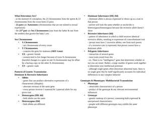 What Determines Sex?
- at the moment of conception, the 23 chromosomes from the sperm & 23
chromosomes from the ovum form 23 pairs.
- 22 pairs are Autosomes (chromosomes that are not related to sexual
expression)
- the 23rd
pair are Sex Chromosomes (one from the father & one from
the mother) that govern the baby’s sex
Sex Chromosomes
• X Chromosomes
- sex chromosome of every ovum
• Y Chromosomes
- contains the gene for maleness (SRY Gene)
• XX – genetic female
- women tend to live longer because of extra X chromosome
(harmful changes in a gene on one X chromosome may be offset
by a backup copy on the other X chromosome)
• XY – genetic male
Patterns of Genetic Transmission
Dominant & Recessive Inheritance
• Alleles
- genes that can produce alternative expressions of a
characteristic (dimples)
- alternate versions of the same gene
- every person receives 1 maternal & 1 paternal allele for any
given trait
• Homozygous (DD, dd)
- both alleles are the same
• Heterozygous (Dd)
- both alleles are different
• Dominant Inheritance (DD, Dd)
- dominant allele is always expressed or shows up as a trait in
that person
- person will look the same whether or not he/she is
heterozygous/homozygous because the recessive allele doesn’t
show
• Recessive Inheritance (dd)
- pattern of inheritance in which a child receives identical
recessive alleles, resulting in expression of a non-dominant trait
- person must have 2 recessive alleles, one from each parent
- if a recessive trait is expressed, that person cannot have a
dominant allele
• Polygenic Inheritance
- interaction of several genes
- most traits result from this
- ex. There is no “intelligence” gene that determines whether or
not you are smart. Rather, a large number of genes work together
to determine your intellectual potential.
- although single genes often determine abnormal traits, there is
no single gene that by itself significantly accounts for individual
differences in any complex behavior
Genotypes & Phenotypes: Multifactorial Transmission
• Phenotype
- observable characteristics of a person
- product of the genotype & any relevant environmental
influences
• Genotype
- genetic makeup of a person, containing both expressed &
unexpressed characteristics
- people with different genotypes may exhibit the same
phenotype
 