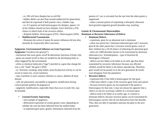 - ex. DD will have dimples but so will Dd
- hidden alleles can also float around undetected for generations
and then be expressed if both parents carry a hidden copy
- ex. If 2 parents are both heterozygous for dimples, approx 1/4
of the children should not have dimples. Each child has a 25%
chance to inherit both of the recessive alleles.
- dimpled children: Homozygous (25%) / Heterozygous (50%)
• Multifactorial Transmission
- illustrates the action of nature & nurture influences & how they
mutually & reciprocally affect outcomes.
Epigenesis: Environmental Influence on Gene Expression
Epigenesis (“on/above the genome”)
- mechanism that turns genes on/off & determines functions of body cells
- genes are turned on/off as they are needed by the developing body or
when triggered by the environment
- refers to chemical molecules (“tags”) attached to a gene that change the
way a cell “reads” the gene’s DNA
- ex. Nutrition, smoking, sleep habits, stress & physical activity or can be
social in nature (ex. social isolation)
- may contribute to such common ailments as cancer, diabetes & heart
disease
- cells are particularly susceptible to epigenetic modification during
critical periods (puberty & pregnancy)
- epigenetic modifications, especially those that occur in early life, may
be heritable
• Genome/Genetic Imprinting
- one example of epigenesis
- differential expression of certain genetic traits, depending on
whether the trait has been inherited from the mother/father
- in imprinted gene pairs, genetic information inherited from the
parents of 1 sex is activated, but the one from the other parent is
suppressed.
- when a normal pattern of imprinting is disrupted, abnormal
fetal growth/congenital growth disorders may resulting
Genetic & Chromosomal Abnormalities
Dominant or Recessive Inheritance of Defects
• Dominant Defects
- sometimes, gene for an abnormal trait is dominant
- when one parent has 1 dominant abnormal gene and 1 recessive
gene & the other parent has 2 recessive normal genes, each of
their children has a 50-50 chance of inheriting the abnormal gene
- there are 1,800 disorders known to be transmitted by dominant
inheritance (ex. Achondroplasia – type of dwarfism &
Huntington’s Disease)
- defects are less likely to be lethal at an early age than those
transmitted by recessive inheritance because any affected
children would be likely to die before reproducing. Therefore,
gene would not be passed on to the next generation & would
soon disappear from the population
• Recessive Defects
- expressed only if the child is homozygous for that gene
- child must inherit a copy of the recessive gene from each parent
- because recessive genes are not expressed if the parent is
heterozygous for that trait, it may not always be apparent that a
child is at risk for receiving 2 alleles of a recessive gene
- defects tend to be lethal at an earlier age, in contrast to
dominant defects, because recessive genes can be transmitted by
heterozygous carriers who do not themselves have the disorder.
Thus, they are able to reproduce and pass the gene to the next
generation.
 