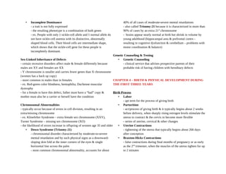 • Incomplete Dominance
- a trait is not fully expressed
- the resulting phenotype is a combination of both genes
- ex. People with only 1 sickle-cell allele and 1 normal allele do
not have sickle-cell anemia with its distinctive, abnormally
shaped blood cells. Their blood cells are intermediate shape,
which shows that the sickle-cell gene for these people is
incompletely dominant.
Sex-Linked Inheritance of Defects
- certain recessive disorders affect male & female differently because
males are XY and females are XX
- Y chromosome is smaller and carries fewer genes than X chromosome
(women has a back up copy)
- more common in males than in females
- ex. Red-green color blindness, hemophilia, Duchenne muscular
dystrophy
- for a female to have this defect, father must have a “bad” copy &
mother must also be a carrier or herself have the condition
Chromosomal Abnormalities
- typically occur because of errors in cell division, resulting in an
extra/missing chromosome
- ex. Klinefelter Syndrome – extra female sex chromosome (XXY),
Turner Syndrome – missing sex chromosome (XO)
- the likelihood of errors increase in offspring of women age 35 and older
• Down Syndrome (Trisomy-21)
- chromosomal disorder characterized by moderate-to-severe
mental retardation and by such physical signs as a downward-
sloping skin fold at the inner corners of the eyes & single
horizontal line across the palm
- most common chromosomal abnormality, accounts for about
40% of all cases of moderate-severe mental retardations
- also called Trisomy-21 because it is characterized in more than
90% of cases by an extra 21st
chromosome
- brains appear nearly normal at birth but shrink in volume by
young adulthood (hippocampal area & prefrontal cortex -
resulting in cognitive dysfunction & cerebellum – problems with
motor coordination & balance)
Genetic Counseling & Testing
• Genetic Counseling
- clinical service that advises prospective parents of their
probable risk of having children with hereditary defects
CHAPTER 4 – BIRTH & PHYSICAL DEVELOPMENT DURING
THE FIRST THREE YEARS
Birth Process
• Labor
- apt term for the process of giving birth
• Parturition
- act/process of giving birth & it typically begins about 2 weeks
before delivery, when sharply rising estrogen levels stimulate the
uterus to contract & the cervix to become more flexible
- series of uterine, cervical & other changes
• Uterine Contractions
- tightening of the uterus that typically begins about 266 days
after conception
• Braxton-Hicks Contractions
- false contractions during final months of pregnancy or as early
as the 2nd
trimester, when the muscles of the uterus tighten for up
to 2 minutes
 