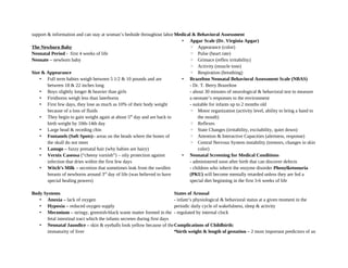 support & information and can stay at woman’s bedside throughout labor
The Newborn Baby
Neonatal Period - first 4 weeks of life
Neonate – newborn baby
Size & Appearance
• Full term babies weigh between 5 1/2 & 10 pounds and are
between 18 & 22 inches long
• Boys slightly longer & heavier than girls
• Firstborns weigh less than laterborns
• First few days, they lose as much as 10% of their body weight
because of a loss of fluids
• They begin to gain weight again at about 5th
day and are back to
birth weight by 10th-14th day
• Large head & receding chin
• Fontanels (Soft Spots)– areas on the heads where the bones of
the skull do not meet
• Lanugo – fuzzy prenatal hair (why babies are hairy)
• Vernix Caseosa (“cheesy varnish”) – oily protection against
infection that dries within the first few days
• Witch’s Milk – secretion that sometimes leak from the swollen
breasts of newborns around 3rd
day of life (was believed to have
special healing powers)
Body Systems
• Anoxia – lack of oxygen
• Hypoxia – reduced oxygen supply
• Meconium – stringy, greenish-black waste matter formed in the
fetal intestinal tract which the infants secretes during first days
• Neonatal Jaundice – skin & eyeballs look yellow because of the
immaturity of liver
Medical & Behavioral Assessment
• Apgar Scale (Dr. Virginia Apgar)
◦ Appearance (color)
◦ Pulse (heart rate)
◦ Grimace (reflex irritability)
◦ Activity (muscle tone)
◦ Respiration (breathing)
• Brazelton Neonatal Behavioral Assessment Scale (NBAS)
- Dr. T. Berry Brazelton
- about 30 minutes of neurological & behavioral test to measure
a neonate’s responses to the environment
- suitable for infants up to 2 months old
◦ Motor organization (activity level, ability to bring a hand to
the mouth)
◦ Reflexes
◦ State Changes (irritability, excitability, quiet down)
◦ Attention & Interactive Capacities (alertness, response)
◦ Central Nervous System instability (tremors, changes in skin
color)
• Neonatal Screening for Medical Conditions
- administered soon after birth that can discover defects
- children who inherit the enzyme disorder Phenylketonuria
(PKU) will become mentally retarded unless they are fed a
special diet beginning in the first 3-6 weeks of life
States of Arousal
- infant’s physiological & behavioral status at a given moment in the
periodic daily cycle of wakefulness, sleep & activity
- regulated by internal clock
Complications of Childbirth:
*birth weight & length of gestation – 2 most important predictors of an
 