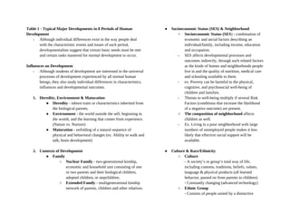 Table 1 - Typical Major Developments in 8 Periods of Human
Development
- Although individual differences exist in the way people deal
with the characteristic events and issues of each period,
developmentalists suggest that certain basic needs must be met
and certain tasks mastered for normal development to occur.
Influences on Development
- Although students of development are interested in the universal
processes of development experienced by all normal human
beings, they also study individual differences in characteristics,
influences and developmental outcomes.
1. Heredity, Environment & Maturation
● Heredity - inborn traits or characteristics inherited from
the biological parents.
● Environment - the world outside the self, beginning in
the womb, and the learning that comes from experience.
(Nature vs. Nurture)
● Maturation - unfolding of a natural sequence of
physical and behavioral changes (ex. Ability to walk and
talk, brain development)
2. Contexts of Development
● Family
○ Nuclear Family - two-generational kinship,
economic and household unit consisting of one
or two parents and their biological children,
adopted children, or stepchildren.
○ Extended Family - multigenerational kinship
network of parents, children and other relatives.
● Socioeconomic Status (SES) & Neighborhood
○ Socioeconomic Status (SES) - combination of
economic and social factors describing an
individual/family, including income, education
and occupation.
- SES affects developmental processes and
outcomes indirectly, through such related factors
as the kinds of homes and neighborhoods people
live in and the quality of nutrition, medical care
and schooling available to them.
- ex. Poverty can be harmful to the physical,
cognitive, and psychosocial well-being of
children and families.
- Threats to well-being multiply if several Risk
Factors (conditions that increase the likelihood
of a negative outcome) are present.
○ The composition of neighborhood affects
children as well.
- Ex. Living in a poor neighborhood with large
numbers of unemployed people makes it less
likely that effective social support will be
available.
● Culture & Race/Ethnicity
○ Culture
- A society’s or group’s total way of life,
including customs, traditions, beliefs, values,
language & physical products (all learned
behavior, passed on from parents to children)
- Constantly changing (advanced technology)
○ Ethnic Group
- Consists of people united by a distinctive
 