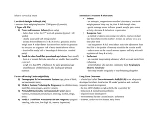 infant’s survival & health
Low-Birth-Weight Babies (LBW)
- neonates born weighing less than 2,500 grams (5 pounds)
2 Types of LBW:
1) Preterm/Premature Infants (born early)
- babies born before the 37th
week of gestation (typical = 40
weeks)
- closely associated with being smaller
- infants delivered between 34 & 36 weeks’ gestation, tend to
weigh more & to fare better than those born earlier in gestation
but they too are at greater risk of early death/adverse effects
- involved in nearly half of neurological defects (ex. cerebral
palsy)
2) Small-for-date/Small-for-gestational-age Infants (born small)
- born at or around their due dates but are smaller than would be
expected
- weigh less than 90% of babies of the same gestational age
- small because of other reasons, like inadequate prenatal
nutrition
Factors of having Underweight Baby
1) Demographic & Socioeconomic Factors (age, place of birth,
socioeconomic status)
2) Medical Factors Predating the Pregnancy (no children/many,
short/thin, miscarriages, genetic variants)
3) Prenatal Behavioral & Environmental Factors (poor
nutrition, inadequate prenatal care, smoking, alcohol, drugs,
stress)
4) Medical Conditions Associated with the Pregnancy (vaginal
bleeding, infections, low/high BP, anemia, depression)
Immediate Treatment & Outcomes
• Isolette
- an antiseptic, temperature-controlled cib where a low-birth-
weight/preterm baby may be place & fed through tubes
- gentle massage seems to foster growth, weight gain, motor
activity, alertness & behavioral organization
• Kangaroo Care
- a method of skin-to-skin contact in which a newborn is laid
face down between the mother’s breasts for an hour or so at a
time after birth
- can hep preemis & full term infants make the adjustment from
fetal life to the jumble of sensory stimuli in the outside world
- reduce stress on the central nervous system and help with self-
regulation of sleep & activity
• Surfactant
- an essential lung-coating substance which keeps air sacks from
collapsing
- preterm babies who lack this commonly have Respiratory
Distress Syndrome
- they may breathe irregularly or stop breathing altogether
Long Term Outcomes
- a brain lipid called Docosahexaenoic Acid (DHA) is not adequately
developed in infants born before 33 weeks’ gestation and can lea to
impaired mental development
- the less LBW children weigh at birth, the lower their IQ
- behavioral & mental health problems
- impaired motor development
- environmental factors can still make a difference
- diabetes, cardiovascular disease, early death
 