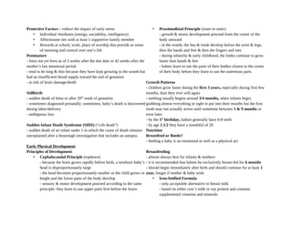 Protective Factors – reduce the impact of early stress
• Individual Attributes (energy, sociability, intelligence)
• Affectionate ties with at least 1 supportive family member
• Rewards at school, work, place of worship that provide as sense
of meaning and control over one’s life
Postmature
- fetus not yet born as of 2 weeks after the due date or 42 weeks after the
mother’s last menstrual period
- tend to be long & thin because they have kept growing in the womb but
had an insufficient blood supply toward the end of gestation
- at risk of brain damage/death
Stillbirth
- sudden death of fetus or after 20th
week of gestation
- sometimes diagnosed prenatally; sometimes, baby’s death is discovered
during labor/delivery
- ambiguous loss
Sudden Infant Death Syndrome (SIDS) (“crib death”)
- sudden death of an infant under 1 in which the cause of death remains
unexplained after a thourough investigation that includes an autopsy.
Early Physical Development
Principles of Development
• Cephalocaudal Principle (topdown)
- because the brain grows rapidly before birth, a newborn baby’s
head is disproportionately large
- the head becomes proportionately smaller as the child grows in
height and the lower parts of the body develop
- sensory & motor development proceed according to the same
principle: they learn to use upper parts first before the lower
• Proximodistal Principle (inner to outer)
- growth & motor development proceed from the center of the
body outward
- in the womb, the hea & trunk develop before the arms & legs,
then the hands and feet & then the fingers and toes
- during infanchy & early childhood, the limbs continue to grow
faster than hands & feet
- babies learn to use the parts of their bodies closest to the center
of their body before they learn to use the outermost parts
Growth Patterns
- children grow faster duting the first 3 years, especially during first few
months, than they ever will again
- teething usually begins around 3/4 months, when infants begin
grabbing almost everything in sight to put into their mouths but the first
tooth may not actually arrive until sometime between 5 & 9 months or
even later.
- by the 1st
birthday, babies generally have 6-8 teeth
- by age 2 1/2 they have a mouthful of 20
Nutrition
Breastfeed or Bottle?
- feeding a baby is an emotional as well as a physical act
Breastfeeding
- almost always best for infants & mothers
- it is recommended that babies be exclusively breast-fed for 6 months
- should begin immediately after birth and should continue for at least 1
year, longer if mother & baby wish
• Iron-fotified Formula
- only acceptable alternative to breast milk
- based on either cow’s milk or soy protein and contains
supplemental vitamins and minerals
 