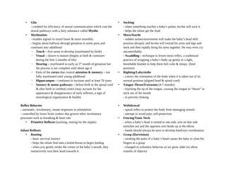 • Glia
- credited for efficiency of neural communication which coat the
neural pathways with a fatty substance called Myelin
• Myelination
- enables signals to travel faster & more smoothly
- begins about halfway through gestation in some parts and
continues into adulthood
◦ Touch – first sense to develop (myelinated by birth)
◦ Visual – slower to mature (begins at birth & continues
during the first 5 months of life)
◦ Hearing – myelinated as early as 5th
month of gestation but
the process is not complete until about age 4
◦ Parts of the cortex that control attention & memory – not
fully myelinated until young adulthood
◦ Hippocampus – continues to increase until at least 70 years
◦ Sensory & motor pathways – before birth in the spinal cord
& after birth in cerebral cortex (may account for the
appearance & disappearance of early reflexes, a sign of
neurological organization & health)
Reflex Behavior
- automatic, involuntary, innate responses to stimulation
- controlled by lower brain centers that govern other involuntary
processes such as breathing & heart rate
• Primitive Reflexes (sucking, rooting for the nipple)
Infant Reflexes
• Rooting
- basic survival instinct
- helps the infant find onto a bottle/breast to begin feeding
- when you gently stroke the corner of the baby’s mouth, they
instinctively turn their head towards it.
• Sucking
- when something touches a baby’s palate, he/she will suck it.
- helps the infant get the food
• Moro/Startle
- sudden noises/movements will make the baby’s head shift
position abruptly and he/she will extend his arms and legs and
neck and then rapidly bring his arms together. He may even cry
uncontrollably.
- Swaddling – technique to lessen moro reflex, a traditional
practice of wrapping a baby’s body up gently in a light,
breathable blanket to help them feel calm & sleepy. (fetal
position)
• Righting/Labyrinthe
- correct the orientation of the body when it is taken out of its
normal position (aligned head & spinal cord)
• Tongue Thrust/Extrusion (4-7 months)
- touching the tip of the tongue, causing the tongue to “thrust” or
stick out of the mouth
- to prevent choking
• Withdrawal
- spinal reflex to protect the body from damaging stimuli
- attempt to avoid pain; self-protection
• Fencing/Tonic Neck
- when a baby’s head is turned to one side, arm on that side
stretches out and the opposite arm bends up at the elbow.
- hands should always be seen to develop hand-eye coordination
• Grasp (Darwinian)
- stroking the palm of a baby’s hand causes the baby to close his
fingers in a grasp
- changed in voluntary behavior as we grow older (to allow
transfer of objects)
 