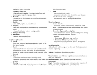 > Palmar Grasp – palm/hands
> Plantar Grasp – feet
>Pincer Grasp (9 months) – forefinger/middle finger and
thumb together to pinch or grasp an object.
• Babinski
- toe will fan out and curl when the sole of the foot is stroked
from heel to toe
• Babkin
- both of baby’s palms are stroked at once
• Stepping
- legs move in stepping like motions when feet touch a smooth
surface
- changed in voluntary behavior as we grow older
• Sitting (5-9 months)
• Locomotor
- walking & swimming reflexes
Early Sensory Capacities
• Touch
- first sense to develop & most mature sensory system for the
first several months
• Smell
- preference for pleasant odors seems to be learned in utero &
during the first few days after birth & the odors transmitted
through the mother’s breast milk may further contribute to this
learning
• Taste
- certain taste preferences seem to be largely innate
- newborns prefer sweet tastes to sour, bitter or salty (breast milk
is sweet)
• Hearing
- functional before birth; fetuses respond to sounds & seem to
learn to recognize them
• Sight
- least developed sense at birth
- neonate’s eyes focus best from about 1 foot away (distance
from the face of a person holding it)
- binocular vision does not develop until 4/5 months
Motor Development
• Systems of Action
- increasingly complex combinations of motor skills, which
permit a wider/more precise range of movement & more control
of the environment
• Denver Developmental Screening Test
- used to chart progress between ages 1 month-6 years to identify
children who are not developing normally
- measures:
◦ Gross motor skills (using large muscles)
◦ Fine motor skills (using small muscles)
- also assesses language, personality & social development
Social Referencing
- infants learn to look to caregivers for clues as to whether a situation is
secure or frightening
Walking – major motor achievement of infancy
Visual Guidance – use of the eyes to guide movements of the hands or
other parts of the body
Depth Perception – ability to perceive objects & surfaces 3-
dimensionally
Haptic Perception – ability to acquire information about properties of
objects, such as size, weight & texture, by handling them
 
