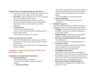 Ecological Theory of Perception (Eleanor & James Gibson)
• Aims to know if babies would willingly crawl over the deep end
of the visual cliff when urged to do so by their mothers
• Visual Cliff – apparatus designed to give an illusion of depth &
used to assess depth perception in infants
• Locomotor development depends on infants’ increasing
sensitivity to the interaction between their changing physical
characteristics & new and varied characteristics of their
environment
• “Learning to learn”
- outcome of both perception & action
- involves visual & manual exploration, testing alternatives &
flexible problem solving
- what worked at one time may not work now
Dynamic Systems Theory (Ester Thelen)
• Holds that motor development is a dynamic process of active
coordination of multiple systems within the infant in relation to
the environment
• Behavior emerges in the moment from the self-organization of
multiple components
CHAPTER 5: COGNITIVE DEVELOPMENT DURING THE
FIRST THREE YEARS
6 Approaches on Studying Cognitive Development:
1. Behaviorist Approach
- studies the basic mechanics of learning
- concerned with how behavior changes in response to
experience
• Classical Conditioning
- person learns to make a reflex or involuntary response to a
stimulus that originally did not bring about the response
- enables infants to anticipate/predict an event before it
happens
- will become extinct if not reinforced repeatedly
• Operant Conditioning
- learning based on association of behavior with its
consequences
2. Psychometric Approach
- measures quantitative differences in abilities that make up
intelligence by using tests that indicate/predict these abilities
• Intelligence – enables people to acquire, remember and use
knowledge to understand concepts & relationships & to
solve everyday problems
• Intelligent Behavior – behavior that is goal-oriented &
adaptive to circumstances & conditions of life
• Binet-Simon Scale (Alfred Binet & Theodore Simon)
- first intelligence test
- to identify children who can’t handle academic work
• Psychometric Testing
- to measure quantitatively the factors that are thought to
make up intelligence & from the results of that
measurement, to predict future performance
• IQ (Intelligence Quotient) Test
- psychometric tests that seek to measure intelligence by
comparing a test-taker’s performance w/ standardized norms
• Because babies cannot tell us what they know & what they
think, the most obvious way to gauge their intelligence is by
assessing what they can do (Development Tests)
• Bayley Scales of Infant & Toddler Development
- developmental test designed to assess children from 1
month to 3 1/2 years
 
