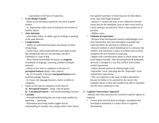 expectations on the basis of experience.
• Cross-Modal Transfer
- ability to use information gained by one sense to guide
another
- ex. Negotiating a dark room by feeling for the location of
familiar objects
• Joint Attention
- when babies follow an adults’ gaze by looking or pointing
in the same direction
• Categorization
- Adults can understand that plants and animals are both
living things.
- Further more, adults understand that some dogs are pets,
that among those pets are cats and dogs, and that a
Chihuahua is a type of dog.
- These nested relationships are known as categories
(foundation of language, reasoning, problem solving &
memory)
- Infants at first seem to categorize on the basis of
perceptual features (shape, color, pattern)
- By 12-14 months, it become conceptual features (real-
world knowledge, function
- In 2 years old, language becomes a factor in ability to
categorize.
• Infants at first seem to categorize on the basis of:
a) Perceptual Features – shape, color & pattern
b) Conceptual Features – real-world knowledge, function
• Causality
- Principle/understanding that one event causes another (ex.
squeezing → quacking)
- Information-processing studies suggest that an
understanding of causality may emerge earlier, when infants
have gained experience in observing how & when objects
move, than what Piaget proposed.
- Infants 6 ½ months old seem to see a difference between
events that are the immediate cause of other events (such as
a brick striking a second brick, which is then pushed out of
position)
- Hidden causes
• Violation-of-expectation
- Because infant development research methodologies were
more limited then, they have developed a paradigm that
could ask babies the question in a different way:
- Research method in which dishabituation to a stimulus that
conflicts with experience is taken as evidence that an infant
recognizes the new stimulus as surprising.
- Begins with a familiarization phase in which infants see an
event happen normally. After becoming bored & habituated,
the event is changed in a way that conflicts with/violates
normal expectations.
- Infants showed surprise by looking longer at the
“impossible” event, indicating that the “impossible” event
violated their expectations.
- This was important to the study of object permanence
because for babies to be surprised by the carrot’s (for
example) failure to show they needed to be able to remember
that the carrot continued to exist.
5. Cognitive Neuroscience Approach
- identify what brain structures are involved in specific aspects of
cognition
• Current brain research bears out Piaget’s assumption that
neurological maturation is a major factor in cognitive
development.
 